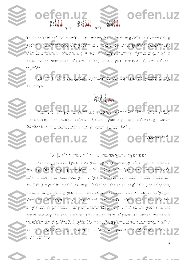 {ax≥b¿¿¿¿  yoki   	{ax≥b¿¿¿¿     yoki   	{ax≤b¿¿¿¿
ko‘rinishlarda bo‘lish mumkin. Har qanday holda ham tengsizliklar sistemasining
yechimi   har   bir   tengsizliklar   yechimlar   t o‘ plamining   umumiy   qismi   (kesishmasi)
sifatida   aniqlanadi.   Sistemadagi  	
a   va    	b     parametrlarning   qiymatlariga   bog‘liq
holda   uning   yechimlar   to‘plami   bo‘sh,   chekli   yo ki   cheksiz   to‘plam   bo‘lishi
mumkin.
1.3.1-misol .	
b   ning   qanday   qiymatlarida   quyidagi   sistema   yechimga   ega
bo‘lmaydi :	
{bx≥5b−3,¿¿¿¿
Yechish:   B erilgan   tengsizliklar   sistemasi  
5b−	3≤bx	≤	4b+3   ko‘rinishdagi
tengsizlikka   teng   ku chl i   bo‘ladi .   S istem a   yechimga   ega   bo‘lmasligi   uchun	
5b−	3>4b+3
  munosabat o‘rinli bo‘lish zarur. Bundan 	b>6 .
Javob:  	
b>6 .
1.4- §. Bir nomalumli modul qatnashgan tenglamalar
Sonning   moduli   (yoki   absolyut   qiymati)   umumiy   o‘rta   tahlim   maktab
dasturiga   kiritilishiga   qaramasdan,   u   bilan   bog‘liq   bo‘lgan   misollarni   yechishda
ba ’ zi   o‘quvchilar   xatolikka   yo‘l   qo‘yishadi.   Chunki,   modulli   ifoda   moduldan
qutilish   jarayonida   modul   ostidagi   ifodaning   ishorasiga   bog‘liqligi,   shuningdek,
modulli   tenglamaning   yechimini   aniqlashda   moduldan   qutilish   uchun   qo‘yilgan
shartlarni   e’tiborga   olish   zarurligini   ko‘pchilik   o‘quvchilar   chalkashtirib
qo‘yishadi.   Agar   modulli   tenglama   parametrga   bog‘liq   bo‘lsa,   uni   yechishda   bir
necha   xususiy   hollarni   alohida   tahlil   qilish   ham   o‘quvchilar   uchun   murakkab
masalalar   qatoriga   kiradi.   Quyida   biz   modulli   tenglamalar   va   parametrga   bog‘liq
bo‘lgan   modulli   tenglamalarning   ba’zilarini   yechish   to‘g‘risida   to‘xtalib
o‘tmoqchimiz.
19 