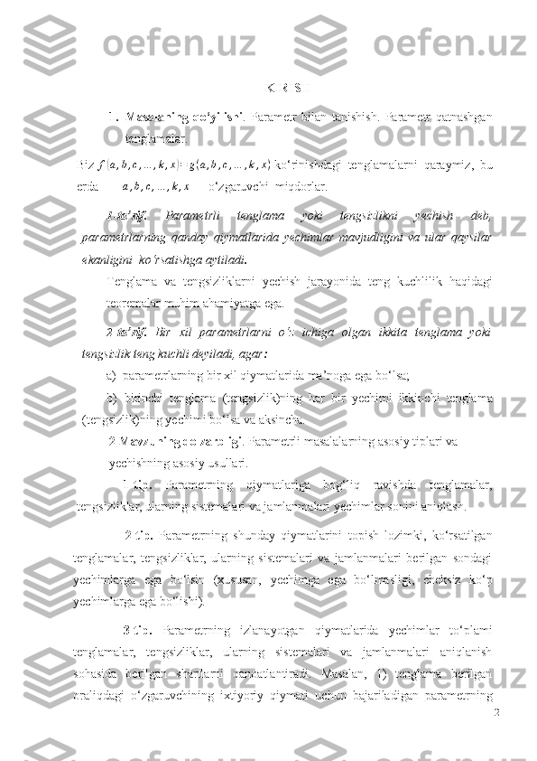 KIRISH
1. Masalaning   qo‘yilishi .   Parametr   bilan   tanishish.   Parametr   qatnashgan
tenglamalar.
Biz f(a,b,c,…	,k,x)=	g(a,b,c,…	,k,x)  ko‘rinishdagi   tenglamalarni   qaraymiz,   bu
erda	
a,b,c,…	,k,x   –   o‘zgaruvchi    miqdorlar.
1- ta’rif.   Parametrli   tenglama   yoki   tengsizlikni   yechish   deb,
parametrlarning   qanday   qiymatlarida   yechimlar   mavjudligini   va   ular   qaysilar
ekanligini    ko‘rsatishga   aytiladi .
Tenglama   va   tengsizliklarni   yechish   jarayonida   teng   kuchlilik   haqidagi
teoremalar muhim   ahamiyatga ega.
2- ta’rif.   Bir   xil   parametrlarni   o‘z   ichiga   olgan   ikkita   tenglama   yoki
tengsizlik   teng   kuchli   deyiladi,   agar :
a) parametrlarning   bir   xil   qiymatlarida   ma’noga   ega   bo‘lsa;
b) birinchi   tenglama   (tengsizlik)ning   har   bir   yechimi   ikkinchi   tenglama
(tengsizlik)ning yechimi   bo‘lsa va   aksincha.
2-Mavzuning dolzarbligi .   Parametrli masalalarning asosiy tiplari va
yechishning asosiy usullari.
1-tip.   Parametrning   qiymatlariga   bog‘liq   ravishda   tenglamalar,
tengsizliklar,   ularning   sistemalari va jamlanmalari yechimlar   sonini   aniqlash.
2-tip.   Parametrning   shunday   qiymatlarini   topish   lozimki,   ko‘rsatilgan
tenglamalar,   tengsizliklar,   ularning   sistemalari   va   jamlanmalari   berilgan   sondagi
yechimlarga   ega   bo‘lsin   (xususan,   yechimga   ega   bo‘lmasligi,   cheksiz   ko‘p
yechimlarga   ega bo‘lishi).
3-tip.   Parametrning   izlanayotgan   qiymatlarida   yechimlar   to‘plami
tenglamalar,   tengsizliklar,   ularning   sistemalari   va   jamlanmalari   aniqlanish
sohasida   berilgan   shartlarni   qanoatlantiradi.   Masalan,   1)   tenglama   berilgan
oraliqdagi   o‘zgaruvchining   ixtiyoriy   qiymati   uchun   bajariladigan   parametrning
2 