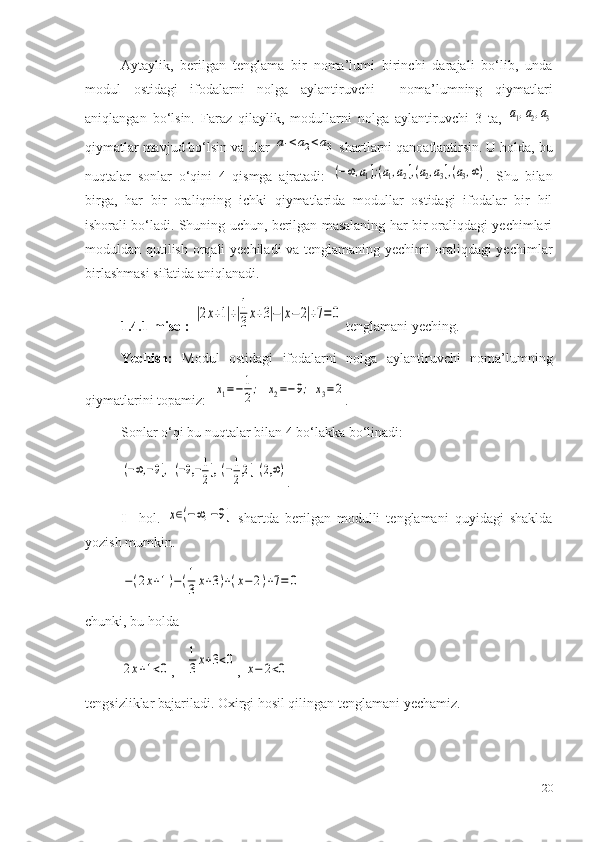 Aytaylik,   berilgan   tenglama   bir   noma’lumi   birinchi   darajali   bo‘lib,   unda
modul   ostidagi   ifodalarni   nolga   aylantiruvchi     noma’lumning   qiymatlari
aniqlangan   bo‘lsin.   Faraz   qilaylik,   modullarni   nolga   aylantiruvchi   3   ta,  a1,a2,a3
qiymatlar mavjud bo‘lsin va ular 	
a1<a2<a3  shartlarni qanoatlantirsin. U holda, bu
nuqtalar   sonlar   o‘qini   4   qismga   ajratadi:  
(−∞,a1];(a1,a2],(a2,a3],(a3,∞) .   Shu   bilan
birga,   har   bir   oraliqning   ichki   qiymatlarida   modullar   ostidagi   ifodalar   bir   hil
ishorali bo‘ladi. Shuning uchun, berilgan masalaning har bir oraliqdagi yechimlari
moduldan qutilish orqali yechiladi va tenglamaning yechimi  oraliqdagi yechimlar
birlashmasi sifatida aniqlanadi.
1.4.1-misol:  	
|2x+1|+|1
3x+3|−|x−	2|+7=0  tenglamani yeching.
Yechish:   Modul   ostidagi   ifodalarni   nolga   aylantiruvchi   noma’lumning
qiymatlarini topamiz:  	
x1=−	1
2;   	x2=−9;  x3=2 . 
S onlar o‘qi bu nuqtalar  b i l a n  4 bo‘lakka bo‘linadi :	
(−∞,−9],  (−9,−1
2],  (−1
2,2]  (2,∞)
.
I     hol.  	
x∈(−∞,−9]   shartda   berilgan   modulli   tenglamani   quyidagi   shaklda
yozish mumkin.	
−(2x+1)−(1
3x+3)+(x−2)+7=	0
   
chunki, bu h o lda         	
2x+1<0
,   	
1
3x+3<0 , 	x−	2<0
t e ngsizliklar bajariladi.  Ox irgi h o sil qilingan t e nglamani yechamiz.
20 