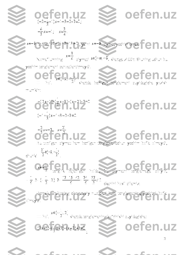 (−2−1
3+1)x−	1−3−	2+7=0;	
−4
3	x=−1;    	x=3
4.	
x=−9 bo‘lsa , 	17	−	11	+7=13	≠	0 ,  ya’ni 	x=−9  qiymat yechim emas.
Noma’lumning  	
x=	3
4   qiymati  	x∈(−∞	,−9]  shartga ziddir. Shuning uchun bu
yechim tenglamani qanoatlantirmaydi.
II     hol.  	
x∈(−9,−	1
2]   shartda   berilgan   tenglamani   quyidagicha   yozish
mumkin:	
−(2x+1)+(1
3x+3)+(x−	2)+7=	0	
(−1+1
3)x−1+3−2+7=0	
−	2
3x=−7,    	x=21
2
.
Bu   topilgan   qiymat   ham   berilgan   tenglama   uchun   yechim   bo‘la   olmaydi,
chunki   	
21
2∈(−9,−1
2) .	
x=−	1
2
  tenglik   bajarilgan   holda,   bu   qiymatni   tenglamaga   qo‘yib,	
−	1
6+3−(−	1
2−	2)+7=	17	+15	+42	
6	=	74
6	=	37
3	≠	0
 ekanini hosil qilamiz.
Demak,   oraliqning   chegaraviy   nuqtalari   ham   tenglamaning   yechimi   bo‘la
olmaydi.
III  hol. 	
x∈(−	1
2,2]  shartda tenglamaning ko‘rinishi quyidagicha:	
(2x+1)+(1
3x+3)+(x−2)+7=	0
;
21 