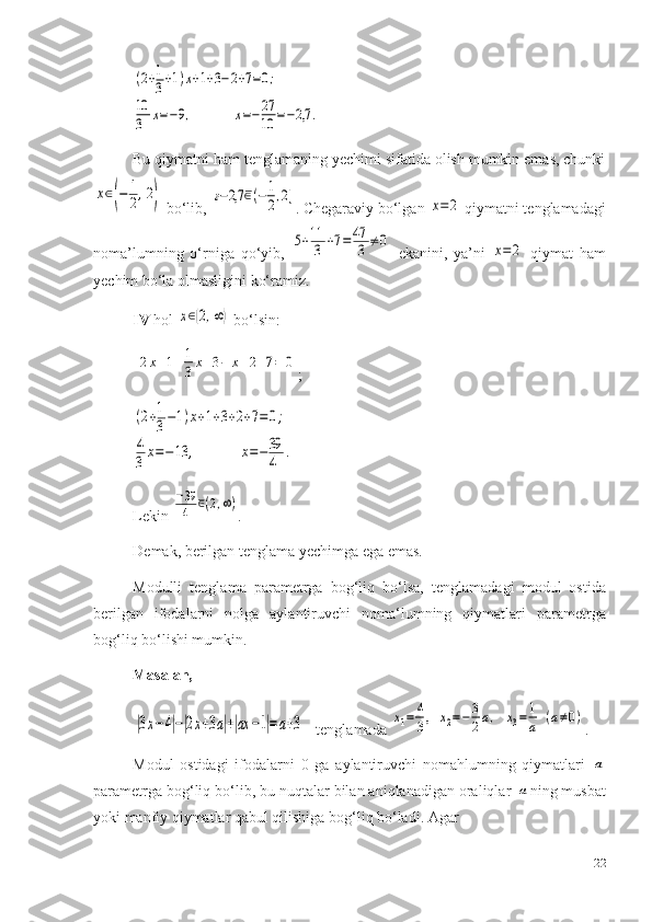 (2+1
3+1)x+1+3−2+7=0;	
10
3	x=−9,              	x=−27
10	=−2,7	.Bu qiymatni ham tenglamaning yechimi sifatida olish mumkin emas, chunki	
x∈(−	1
2,2)
 b o‘lib ,  	ғ−2,7	∈(−1
2,2] . Chegaraviy bo‘lgan 	x=	2  qiymatni tenglamadagi
noma’lumning   o‘rniga   qo‘yib ,  	
5+11
3	+7=47
3	≠	0   ekanini,   ya’ni  	x=	2   qiymat   ham
yechim bo‘la olmasligini ko‘ramiz.
IV  hol 	
x∈(2,∞)  bo‘lsi n :
 	
2x+1+1
3x+3−	x+2+7=	0 ;	
(2+1
3−1)x+1+3+2+7=0;	
4
3	x=−13	,              	x=−39
4	.
Lekin 	
−39
4	∈(2,∞) .
De m ak, berilgan tengla m a yechi m ga ega emas.
M odulli   tengla m a   para m etrga   bog‘liq   bo‘lsa,   tengla m adagi   m odul   ostida
berilgan   ifodalarni   nol ga   aylantiruvchi   no ma‘ lu m ning   qiy m atlari   para m etrga
bog‘liq bo‘lishi  m u m kin.
Masalan,	
|3x−4|−|2x+3a|+|ax	−1|=a+3
   tenglamada  	x1=	4
3,   	x2=−	3
2a,   	x3=	1
a  (a≠0) .
Modul   ostidagi   ifodalarni   0   ga   aylantiruvchi   nomahlumning   qiymatlari  	
a
parametrga bog‘liq bo‘lib, bu nuqtalar bilan aniqlanadigan oraliqlar 	
a ning musbat
yoki manfiy qiymatlar qabul qilishiga bog‘liq bo‘ladi. Agar 
22 