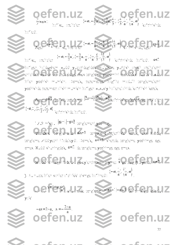 3
4>a>0  bo‘lsa,   oraliqlar  	(−∞	,−	3
2a],(−	3
2a,4
3],(4
3,1
a],(
1
a,∞)   ko‘rinishda
bo‘ladi.
Agar   	
a=	3
4  bo‘lsa, oraliqlar 	
(−∞	,−	9
8],(−	9
8,4
3],(
4
3,∞)  ko‘rinishda, agar 	a>3
4
bo‘lsa,   oraliqlar  	
(−∞	,−	3
2a],(−	3
2a,1
a],(1
a,4
3],(
4
3,∞)   ko‘rinishda   bo‘ladi.  	a<0
bo‘lgan   holda   ham   xuddi   yuqoridagidek   mulohaza   yuritish   orqali   oraliqlarni
aniqlash   va   har   bir   oraliqlarga   mos   tenglama   yechimini   moduldan   qutilish   usuli
bilan   yechish   mumkin.   Demak,   parametrga   bog‘liq   modulli   tenglamalarni
yechishda parametr olishi mumkin bo‘lgan xususiy hollar alohida ko‘rilishi kerak. 
Agar  	
a=0   bo‘lsa, tenglama  	|3x−4|−|2x|+1=3 ko‘rinishga keladi  va oraliqlar	
(−∞,0],(0,4
3],(4
3,∞)
 ko‘rinishda bo‘ladi.
1.4.2-m isol .   	
|ax	−1|−a=3  tenglamani yeching.
Yechish.   Tenglamada  	
a≥−3   tengsizlik   bajarilishi   kerak,   aks   holda,
tenglama   ziddiyatni   ifodalaydi.   Demak,  	
a<−3   shartda   tenglama   yechimga   ega
emas. Xuddi shuningdek, 	
a=0  da tenglama yechimga ega emas.
Modul ichidagi ifodani 0 ga aylantiruvchi qiymat 	
1
a  ga teng (bu yerda 	a≠0
). Bu nuqta bilan sonlar o‘qi ikki qismga bo‘linadi: 	
(−∞	,1
a],(
1
a,∞) .
I   hol.  	
x∈(−∞	,1
a] .   Bu   holda   tenglama  	−(ax	−1)−a=3   ko‘rinishga   keladi,
yoki 	
−	ax	=	2+a,	x1=−	2+a
a	.
23 