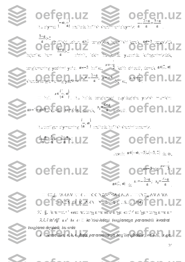 Bu qiymat (−∞	,1
a)  oraliqda bo‘lish shartini aniqlaymiz : 	
1
a+	2+a
a	=	3+a
a .	
3+a
a	≥0
  bo‘lishi   uchun  	a≥0   tengsizlik   bajarilishi   kerak.  	a<−3   tengsizlik
bajarilsa   ham  	
3+a
a	≥0   o‘rinli,   lekin   bu   holda   yuqorida   ko‘rganimizdek,
tenglamaning   yechimi   yo‘q.  	
a=−3   bo‘lsa,  	x=−	1
3   kelib   chiqadi,   demak  	a∈(0,∞)
shartda tenglamaning yechimi 	
x1=−	2+a
a	,	a=	−	3  bo‘lsa,  	x2=−	1
3 . 
II   hol .  	
x∈(
1
a,∞) .   Bu   holda   tenglamani   quyidagicha   yozish   mumkin:	
ax	−1−a=3
. Bundan 	ax	=	4+a , demak, 	x2=	4+a
a  bo‘ladi.
Bu topilgan qiymatning 	
(
1
a,∞)  oraliqda bo‘lish shartini topamiz.	
4+a
a	−	1
a>0	3+a
a	>0
.
Jav o b: 	
a∈(−∞	,−3)∪	(−3,0)  da   , 
           	
a=−3  da 	x=−1
3 , 
           	
a∈(0,∞)  da 	x1=−	2+a
a	;	x2=	4+a
a .
II BOB. PARAMETRLI IKKINCHI DARAJALI TENGLAMA VA
TENGSIZLIKLARNI  YECHISH  USULLARI
2.1-§. Parametrli kvadrat tenglama va ularga keltiriladigan tenglamalar
2.1.1-ta’rif .  
a x 2
+ bx + c = 0   ko‘rinishdagi   tenglamaga   parametrli   kvadrat
tenglama deyiladi,   bu   erda  	
x
  –   noma’lum,  	a,b,c –faqat   parametrlarga   bog‘liq   ifodalar,   va  	a≠0 ,   x   ga
24 