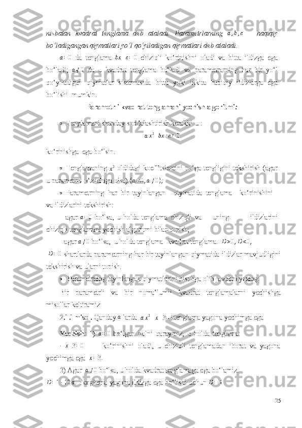 nisbatan   kvadrat   tenglama   deb   ataladi.   Parametrlarning  a,b,c   –   haqiqiy
bo‘ladigangan   qiymatlari   yo‘l   qo‘yiladigan   qiymatlari   deb   ataladi.	
a=0
  da   tenglama  	bx	+c=	0   chiziqli   ko‘rinishni   oladi   va   bitta   ildizga   ega
bo‘ladi;   a ≠ 0
  da   u   kvadrat   tenglama   bo‘ladi   va   parametrarning   har   bir   yo‘l
qo‘yiladigan   qiymatlar   sistemasida   bitta   yoki   ikkita   haqiqiy   ildizlarga   ega
bo‘lishi    mumkin.
Parametrli   kvadrat   tenglamani   yechish   algoritmi :
 Tenglamani   shunday   soddalashtirish   kerakki   u   :
a x 2
+ bx + c = 0
ko‘rinishga    ega   bo‘lsin.
 Tenglamaning  	
x2   oldidagi   koeffitsientini nolga tengligini tekshirish (agar
u   parametrni o‘z ichiga   olsa) 	
(a=0,a≠0);
 Parametrning   har   bir   tayinlangan qiymatida   tenglama ko‘rinishini
va   ildizlarini   tekshirish:
- agar  	
a=0   bo‘lsa,   u   holda   tenglama   chiziqli   va uning   ildizlarini
chiziqli   tenglamani yechish   algoritmi bilan   topish;
- agar  	
a≠0  bo‘lsa,   u   holda   tenglama-   kvadrat tenglama.  	D>0,D<0,
D = 0
  shartlarda   parametrning   har   bir   tayinlangan   qiymatida   ildizlar   mavjudligini
tekshirish   va ularni   topish.
 Parametrning   tayinlangan   qiymatlarini   hisobga   olib   javobni   yozing.
Bir   parametrli   va   bir   noma’lumli   kvadrat   tenglamalarni   yechishga
misollar   keltiramiz
2.1.1misol.   Qanday   a
  larda  	
ax2–x+3=	0 tenglama yagona yechimga   ega  
Yechish :   1)  	
a=0   bo‘lgan   holni   qaraymiz,   u   holda   tenglama:
− x + 3 = 0
              ko‘rinishni   oladi,   u   chiziqli   tenglamadan   iborat   va   yagona
yechimga   ega  	
x=3.
2)   Agar   a ≠ 0
 bo‘lsa,   u holda   kvadrat   tenglamaga   ega   bo‘lamiz.	
D=1–12	a.
  Tenglama   yagona   ildizga   ega   bo‘lishi   uchun  	D=0
25 