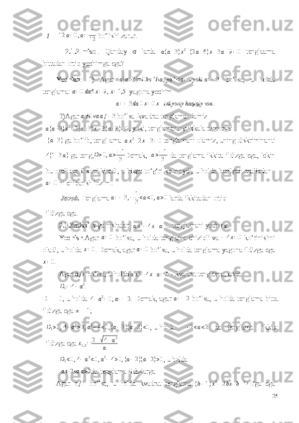 1– 12 a = 0 , a = 1
12  bo‘lishi   zarur.
2.1.2-misol .   Qanday   a   larda   a ( a + 3 ) x 2
+ ( 2 a + 6 ) x – 3 a – 9 = 0
  tenglaama
bittadan   ortiq   yechimga ega?
Yechish :   1)   Agar  	
a(a+3)=	0bo	‘lsa	,ya	’∋a=0yoki	a=−3   bo‘lsa,   u   holda
tenglama: 	
a=0da	6x=9,x=1,5   yagona yechim
a = − 3 da 0 x = 0 x – ixtiyoriy haqiqiy son .
2)Agar  	
a≠0va	a≠−3  bo‘lsa   kvadrat   tenglama   olamiz	
a(a+3)x2+2(a+3)x–3(a+3)=0
,   yoki,   tenglamaning ikkala   tomonini
( a + 3 )
  ga   bo‘lib,   tengl ama  
a x 2
+ 2 x – 3 = 0   tenglamani   olamiz,   uning   diskriminanti
4 ( 1 + 3 a )
  ga   teng, D > 0 , a > − 1
3 Demak,   a > − 1
3   da   tenglama   ikkita   ildizga   ega,   lekin
bu oraliqqa 0 soni kiradi, u bizga to‘g‘ri kelmaydi, u holda berilgan oraliqdan  
a = 0
 ni   chiqarish   lozim..
Javob.   Tenglama  a = − 3 , − 1
3 < a < 0 , a > 0
  larda   ikkitadan   ortiq
ildizga ega.
2.1.3misol .   x   ga   nisbatan  
a x 2
− 4 x + a = 0   tenglamani   yeching.
Yechish . Agar  	
a=0   bo‘lsa, u holda tenglama   chiziqli va   − 4 x = 0
  ko‘rinishni
oladi, u holda 	
x=0 . Demak, agar 	a=0  bo‘lsa, u holda tenglama   yagona ildizga ega
x = 0.
Agar   a≠0   bo‘lsa,   u   holda  
a x 2
− 4 x + a = 0   –   kvadrat tenglama,   unda	
D1=4−a2.
D
1   =   0,   u   holda  
4−	a2=	0,a=	±2 .   Demak,   agar   a = ± 2
  bo‘lsa,   u   holda   tenglama   bitta
ildizga ega   x   =   1;	
D1>0,4−a2>0,a2−4<0,(a−2)(a+2)<0
,   u   holda − 2 < a < 2
  da   tenglama   ikkita
ildizga   ega 	
x1,2=	2±√4−a2	
a  
D
1 < 0 , 4 − a 2
< 0 , a 2
− 4 > 0 , ( a − 2 ) ( a + 2 ) > 0
,   u   holda
 	
a←	2va	a>2 da   tenglama   ildizlarga
Agar   b≠1   bo‘lsa,   u   holda   kvadrat   tenglama   ( b − 1 ) x 2
− 2 bx + b + 1 = 0
ga   ega
26 