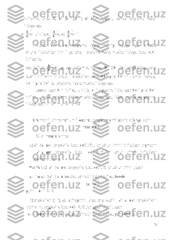 bo‘lamiz,   unda   D
1 = b 2
− ( b − 1 ) ( b + 1 ) = b 2
− b 2
+ 1 = 1 , D
1 > 0
,   demak   tenglama   ikkita
ildizga   ega
x = b ± 1
b − 1    u   holda x
1 = b + 1
b − 1 , x
2 = b − 1
b − 1 = 1.
 
Bundan   ko‘rinadiki, tenglama ikkita   manfiy   ildizga   ega   bo‘ladi,
chunki   ildizlaridan   biri   1   ga   teng.   Tenglama   ikkita   musbat   ildizga   faqat   x
1 > 0
bo‘lganda
ega   bo‘ladi.   b + 1
b − 1 > 0
  ga   ega   bo‘lamiz,   bu   esa   ( b + 1 ) ( b – 1 ) > 0
  tengsizlikka   teng
kuchli   bo‘lishini   bildiradi.   Tengsizlikni   echib  b←	1   yoki  	b>1   ni   olamiz.   Demak,
b<-   1   yoki   b>1   da   tenglama   ikkita   musbat   ildizga ega.
Javob :   agar  	
b=1   bo‘lsa,   u   holda  	x=1 –   yagona   ildiz;   agar  	b←	1   yoki  	b>1
bo‘lsa,   u   holda   tenglama   ikkita   musbat   ildizga   ega;   ikkita   manfiy   va   yagona
ildizga   ega   bo‘lishi   mumkin   emas.
Parametrli  bir noma’lumli kvadrat tenglamalarni tadqiq etishga    doir
masalalar.
2.1.4-masala .k   ning   :
a)	
x2–3x+k<0   tengsizlik   faqat   x ∈ ( 1 ; 2 )
  ;   lar   uchun   o‘rinli   bo‘ladigan   qiymatini	
–x2+x+k>0
  tengsizlik   faqat     x ∈ ( − 2 ; 3 )
  lar   uchun   o‘rinli   bo‘ladigan
qiymatini   toping.
Yechish.   a)  
x2–3x+k<0   tengsizlik   faqat   x ∈ ( 1 ; 2 )
  lar   uchun   o‘rinli   ,   agar	
x1=1va	x2=	2x2–3x+k
  kvadrat   uchhad   ildizlari   bo‘lsa,  	bu	erda
( a = 1 > 0 ) .
ya’ni	
k=1∙2=2.
b)tengsizlikni   (–1),   ga   ko‘paytirib   unga   teng   kuchli    	
x2–x–k<0   tengsizlikni
olamiz.   Bu tengsizlik  faqat   x ∈ ( − 2 ; 3 )
 ,lar uchun o‘rinli,   agar
 	
x1=	–2va	x2=3x2–x–k   kvadrat   uchhad ildizlari bo‘lsa,   ya’ni   k = 6
 da
27 