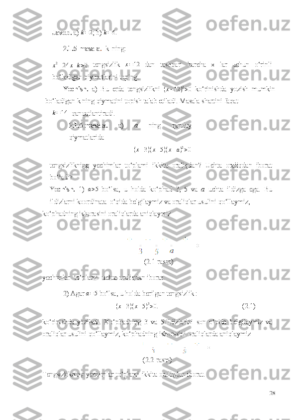 Javob.   a)  k=2 ;   b)  	k=6.
2.1.5-masala .   k   ning:	
x2–24	x+k>0
  tengsizlik   x = 12
  dan   tashqari   barcha   x   lar   uchun   o‘rinli
bo‘ladigan qiymatlarini toping.
Yechish.   a)   Bu   erda   tengsizlikni   ( x – 12 ) 2
> 0
  ko‘rinishda   yozish   mumkin
bo‘ladigan   k   ning   qiymatini topish   talab   etiladi.   Masala   shartini   faqat	
k=144
  qanoatlantiradi.
2.1.6-masala.   a)   a   ning   qanday
qiymatlarida	
(x–3)(x–5)(x–a)2>0
tengsizlikning   yechimlar   to‘plami   ikkita   oraliqdan?   Uchta   oraliqdan   iborat
bo‘ladi?  
Y echish.   1)   a > 5
  bo‘lsa,   u   holda   ko‘phad   3,   5   va   a   uchta   ildizga   ega.   Bu
ildizlarni koordinata  o‘qida belgilaymiz va oraliqlar usulini qo‘llaymiz,
ko‘phadning   ishorasini   oraliqlarda   aniqlaymiz
(2.1-rasm)
yechimlar   to‘plami   uchta oraliqdan   iborat.
2) Agar  	
a=5   bo‘lsa,   u holda   berilgan   tengsizlik   :
( x – 3 ) ( x – 5 ) 3
> 0.
(2.1)
ko‘rinishda   yoziladi.   Ko‘phadning   3   va   5 ildizlarini   son   o‘qida   belgilaymiz   va
oraliqlar   usulini   qo‘llaymiz,   ko‘phadning   ishorasini   oraliqlarda   aniqlaymiz
(2.2-rasm)
Tengsizlikning yechimlar   to‘plami   ikkita   oraliqdan   iborat. 
28 