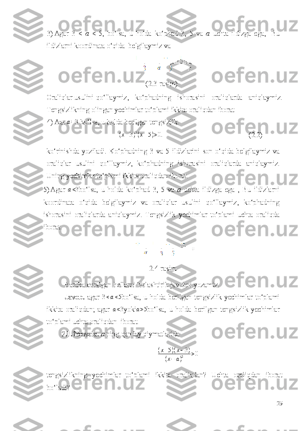 3) Agar   3   <   a   <   5,   bo‘lsa,   u   holda   ko‘phad   3,   5   va   a   uchta   ildizga   ega,     Bu
ildizlarni   koordinata   o‘qida   belgilaymiz va
(2.3-rasim)
Oraliqlar usulini qo‘llaymiz,   ko‘phadning   ishorasini   oraliqlarda   aniqlaymiz.
Tengsizlikning olingan yechimlar to‘plami ikkita   oraliqdan   iborat
4) Aar  a=3   bo‘lsa,   u holda   berilgan   tengsizlik.
( x – 3 ) 3
( x – 5 ) > 0.
(2.2)
ko‘rinishda   yoziladi.   Ko‘phadning   3   va   5   ildizlarini   son   o‘qida   belgilaymiz   va
oraliqlar   usulini   qo‘llaymiz,   ko‘phadning   ishorasini   oraliqlarda   aniqlaymiz.
Uning   yechimlar   to‘plami   ikkita   oraliqdan   iborat.
5) Agar  	
a<3 bo‘lsa,   u   holda   ko‘phad   3,   5   va   a   uchta   ildizga   ega   ,   Bu   ildizlarni
koordinata   o‘qida   belgilaymiz   va   oraliqlar   usulini   qo‘llaymiz,   ko‘phadning
ishorasini   oraliqlarda   aniqlaymiz.   Tengsizlik   yechimlar   to‘plami   uchta   oraliqda
iborat.
2. 4-rasim
Barcha   qaralgan   hollarni   birlashtirib   javobni   yozamiz.
Javob.   agar  	
3≤a≤5 bo‘lsa,  u  holda  berilgan  tengsizlik  yechimlar  to‘plami
ikkita   oraliqdan;   agar   a < 3
yoki a > 5
bo‘lsa,   u   holda   berilgan   tengsizlik   yechimlar
to‘plami uchta oraliqdan  iborat.
2.1.7masala.   a   ning   qanday   qiymatlarida	
(x+5)(x−3)	
(x−	a)2	>0
 
tengsizlikning   yechimlar   to‘plami   ikkita   oraliqdan?   Uchta   oraliqdan   iborat
bo‘ladi?
29 