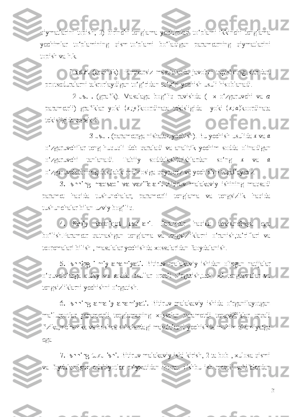 qiymatlarini   topish;   2)   birinchi   tenglama   yechimlari   to‘plami   ikkinchi   tenglama
yechimlar   to‘plamining   qism-to‘plami   bo‘ladigan   parametrning   qiymatlarini
topish   va   h.k.
                1-usul.   (analitik).   Parmetrsiz   masalalarda   javobni   topishning   standart
protseduralarni   takrorlaydigan   to‘g‘ridan-to‘g‘ri   yechish   usuli   hisoblanadi.
                2-usul.   (grafik).   Masalaga   bog‘liq   ravishda   (   x   o‘zgaruvchi   va   a
parametrli)   grafiklar   yoki   ( x ; y )
koordinata   tekisligida     yoki   ( x ; a )
koordinata
tekisligida   qaraladi.       
                                                               3-usul.   (parametrga   nisbatan   yechish).   Bu   yechish   usulida  x   va  	a
o‘zgaruvchilar   teng   huquqli   deb   qaraladi   va   analitik   yechim   sodda   olinadigan
o‘zgaruvchi   tanlanadi.   Tabiiy   soddalashtirishlardan   so‘ng  	
x   va  	a
o‘zgaruvchilarning dastlabki   ma’nosiga   qaytamiz va   yechishni   tugallaymiz.
3.   Ishning   maqsadi   va   vazifalari.   Bitiruv   malakaviy   ishining   maqsadi
paramet   haqida   tushunchalar,   parametrli   tenglama   va   tengsizlik   haqida
tushunchalar bilan uzviy bog‘liq.
4.   Ilmiy   tadqiqot   usullari .   Parametr   haqida   tushunchaga   ega
bo‘lish.Parametr   qatnashgan   tenglama   va   tengsizliklarni   o‘ranish,ta’riflari   va
teoremalari bilish , masalalar yechishda xossalaridan faoydalanish.
5.   Ishning   ilmiy   ahamiyati.   Bitiruv   malakaviy   ishidan   olingan   natijalar
o‘quvchilarga   qulay   va   sodda   usullar   orqali   o‘rgatish,turli   xil   tenglamalar   va
tengsizliklarni yechishni o‘rgatish.
6.   Ishning   amaliy   ahamiyati.   Bitiruv   malakaviy   ishida   o‘rganilayotgan
ma’lumotlar   parametrli   tenglamaning   xossalar   parametrli   tengsizliklar   orqali
fizika,mehanika va boshqa sohalardagi masalalarni yechishda muhim ahamiyatga
ega
7. Ishning tuzulishi.   Bitiruv malakaviy ishi kirish, 2 ta bob , xulosa qismi
va   foydalanilgan   adabiyotlar   ro‘yxatidan   iborat.   Ushbu   ish   matnli   sahifalardan
3 