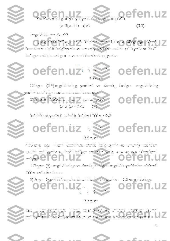 Yechish.   a   ning   ixtiyoriy   qiymatida   berilgan   tengsizlik(
x + 5	)( x − 3	)( x − a	) 2
> 0 .	(2.3)
tengsizlikka   teng   kuchli
1) Agar  	
a>3   bo‘lsa,   u   holda   ko‘phad   uchta	–5,3   va   a   ildizga   ega.   Ularni
koordinata   o‘qida   belgilaymiz   va   umumiy   oraliqlar   usulini   qo‘llaymiz   va   hosil
bo‘lgan   oraliqlar   ustiga «+»   va   «–»   ishoralarni   qo‘yamiz.
2.5-rasm
Olingan   (2.3)tengsizlikning   yechimi   va   demak,   berilgan   tengsizlikning
yechimlar to‘plami uchta oraliqdan   iborat ekan.
2) Agar  	
a=3 bo‘lsa,   u   holda   berilgan tengsizlik	
(x+5)(x−	3)3>0.	(8)
ko‘rinishda   yoziladi.   U   holda   ko‘phad   ikkita   − 5 , 3
2.6-rasm
ildizlarga   ega.   Ularni   koordinata   o‘qida   belgilaymiz   va   umumiy   oraliqlar
usulini   qo‘llaymiz   va   hosil   bo‘lgan   oraliqlar   ustiga   «+»   va   «–»   ishoralarni
qo‘yamiz.
Olingan   (8)   tengsizlikning   va   demak, berilgan tengsizlik   yechimlar   to‘plami
ikkita   oraliqdan   iborat.
3) Agar  	
–5<a<3  bo‘lsa,   u holda   u holda   ko‘phad uchta   :  – 5 , 3
  va  a   ildizlarga
2.7-rasm
ega.   Ularni   koordinata   o‘qida   belgilaymiz   va   umumiy   oraliqlar   usulini
qo‘llaymiz   va   hosil   bo‘lgan   oraliqlar   ustiga   «+»   va   «–»   ishoralarni   qo‘yamiz.
30 
