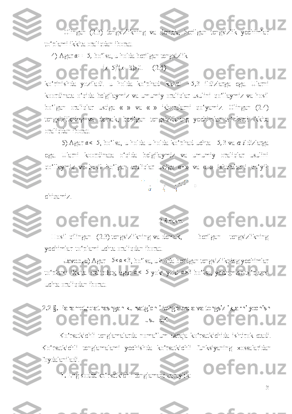 Olingan   (2.3)   tengsizlikning   va   demak,   berilgan   tengsizlik   yechimlar
to‘plami   ikkita   oraliqdan   iborat.
4) Agar  a=	–5,   bo‘lsa,   u   holda   berilgan   tengsizlik	
(
x + 5	) 3
( x − 3 ) > 0 .	    	 (2.4)
ko‘rinishda   yoziladi.   u   holda   ko‘phad   ikkita:   − 5 , 3
  ildizlarga   ega.   Ularni
koordinata   o‘qida   belgilaymiz   va   umumiy   oraliqlar   usulini   qo‘llaymiz   va   hosil
bo‘lgan   oraliqlar   ustiga   «+»   va   «–»   ishoralarni   qo‘yamiz.   Olingan   (2.4)
tengsizlikning   va   demak,   berilgan   tengsizlikning   yechimlar   to‘plami   ikkita
oraliqdan   iborat.
5) Agar  	
a<–5 , bo‘lsa, u holda u holda ko‘phad uchta  	–5,3   va   a i ldizlarga
ega.   Ularni   koordinata   o‘qida   belgilaymiz   va   umumiy   oraliqlar   usulini
qo‘llaymiz   va   hosil   bo‘lgan   oraliqlar   ustiga   «+»   va   «–»   ishoralarni   qo‘yib
chiqamiz.
2.8-rasm
Hosil   qilingan (2.3) tengsizlikning   va   demak, berilgan   tengsizlikning
yechimlar    to‘plami uchta oraliqdan   iborat.
Javob.  a) Agar 	
–5≤a≤3 , bo‘lsa, u holda berilgan tengsizlikning yechimlar
to‘plami   ikkita   oraliqdan;   agar  	
a<–5   yoki   yoki  	a>3   bo‘lsa,   yechimlar   to‘plami
uchta   oraliqdan   iborat.
2.2-§. Parametr qatnashgan kursatgichli tenglamala va tengsizliklarni yechish
usullari
Ko‘rsatkichli   tenglamalarda   noma’lum   daraja   ko‘rsatkichida   ishtirok   etadi.
Ko‘rsatkichli   tenglamalami   yechishda   ko‘rsatkichli   funksiyaning   xossalaridan
foydalaniladi. 
  1.  Eng sodda ko‘rsatkichli tenglamani qaraylik: 
31 