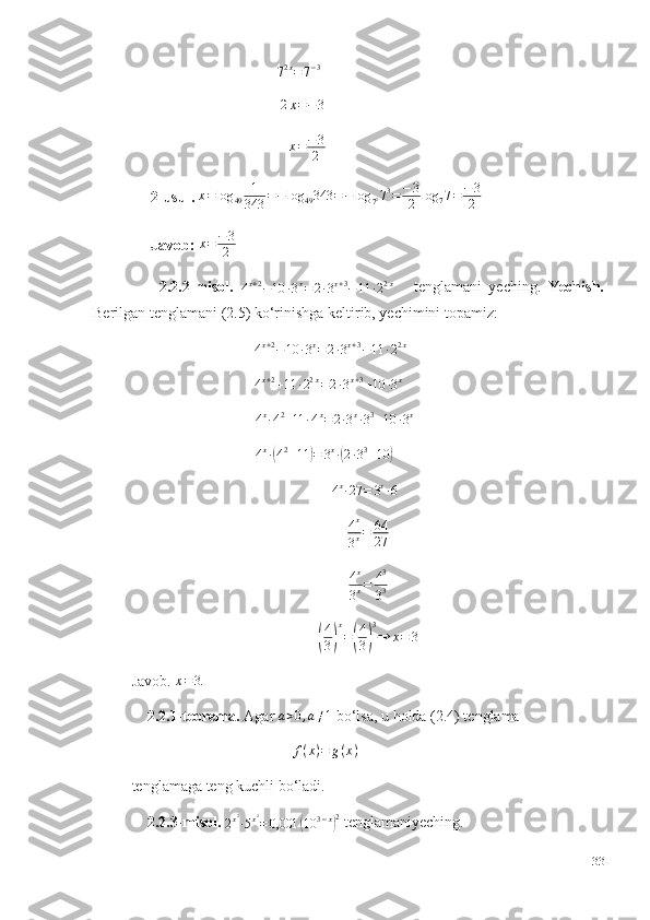                                       
7 2 x
= 7 − 3
                                       2x=−3  
                                          x = − 3
2  
     2-usul.  x = log
49 1
343 = − log
49 343 = − log
7 2 7 3
= − 3
2 log
7 7 = − 3
2
      Javob:   x = − 3
2
        2.2.2-misol.  	
4x+2−10	∙3x=2∙3x+3−11	∙22x       tenglamani   yeching.   Yechish.
Berilgan tenglamani (2.5) ko‘rinishga keltirib, yechimini topamiz: 
                                	
4x+2−10	∙3x=2∙3x+3−11	∙22x    
                                
4 x + 2
+ 11 ∙ 2 2 x
= 2 ∙ 3 x + 3
+ 10 ∙ 3 x
 
            	
4x∙42+11	∙4x=2∙3x∙33+10	∙3x  
  
4 x
∙	
( 4 2
+ 11	) = 3 x
∙	( 2 ∙ 3 3
+ 10	)  	
4x∙27	=	3x∙64
4 x
3 x = 64
27
4 x
3 x = 4 3
3 3	
(
4
3)
x
=(
4
3)
3
⇒	x=	3
Javob. 	
x=3.
    2.2.1-teorema.  Agar 	
a>0,a≠1  bo‘lsa, u holda (2.4) tenglama
                                           f ( x ) = g ( x )
 
tenglamaga teng kuchli bo‘ladi. 
    2.2.3-misol.  
2 x 2
∙ 5 x 2
= 0,001	
( 10 3 − x	) 2
 tenglamaniyeching. 
33 