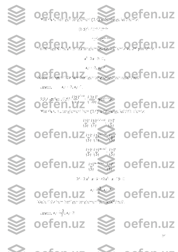      Yechish.  Berilgan tenglamani (2.4) ko‘rinishga keltiramiz: 
                                         ( 2 ∙ 5	) x 2
= 10 − 3
∙ 10 6 − 2 x
 
10 x 2
= 10 3 − 2 x
 Teoremaga ko‘ra 
x 2
= 3 − 2 x  tenglamaga ega bo‘lamiz va uni yechamiz: 
                                              
x2+2x−3=	0 , 
                                               	
x1=−	3,x2=1 .
 Ikkala topilgan ildiz ham berilgan tenglamani qanoatlantiradi. 
    Javob.          	
x1=−	3,x2=1 . 
    2.2.4 -misol.  	
(0,6	)x∙(
25
9	)
x2−12
=(
27
125	)
3  yeching
    Yechish.  Bu tenglamani ham (2.4) ko‘rinishga keltirib olamiz: 
                                             	
( 3
5	) x
∙	( 5
3	) 2 ∙	
( x 2
− 12	)
=	
( 3
5	) 9
 	
(
3
5)
x
∙(
5
3)
2x2−24
=(
3
5)
9	
(
3
5)
x
∙(
3
5)
24−2x2
=(
3
5)
9	
(
3
5)
24−2x2+x
=(
3
5)
9	
24	−	2x2+x=9⇒	2x2−	x−15	=	0
x
1 = − 5
2 , x
2 = 3
Ikkala ildiz ham berilgan tenglamani qanoatlantiradi. 
    Javob.   x
1 = − 5
2 , x
2 = 3
34 