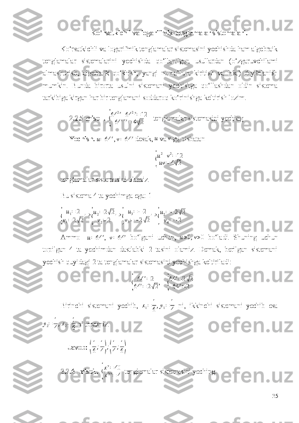 Ko‘rsatkichli va logarifmik tenglamalar sistemalari.
Ko‘rsatkichli va logarifmik tenglamalar sistemasini yechishda ham algebraik
tenglamalar   sistemalarini   yechishda   qo‘llanilgan   usullardan   (o‘zgaruvchilami
almashtirish,   algebraik   qo‘shish,   yangi   noma’lum   kiritish   va   h.k.)   foydalanish
mumkin.   Bunda   birorta   usulni   sistemani   yechishga   qo‘llashdan   oldin   sistema
tarkibiga kirgan har bir tenglamani soddaroq ko‘rinishga keltirish lozim. 
      2.2.5-misol .   {
64	2x+64	2y=12	
64	x+y=	4√2     tenglamalar sistemasini yeching
      Yechish.  	
u=64	x , 	v=64	y  desak,  u
 va  v
 ga nisbatan 	
{
u 2
+ v 2
= 12
uv = 4	√ 2
tenglamalar sistemasini olamiz. 
Bu sistema 4 ta yechimga ega: 1	
{	
u1=	2	
v1=	2√2
⇒	{
u2=2√2	
v2=	2	
⇒	{	
u3=−2	
v3=−	2√2
⇒	{
u2=−2√2	
v4=−2
 
Ammo    	
u=64	x ,  	v=64	y   bo‘lgani   uchun,   u > 0 , v > 0
  bo‘ladi.   Shuning   uchun
topilgan   4   ta   yechimdan   dastlabki   2   tasini   olamiz.   Demak,   berilgan   sistemani
yechish quyidagi 2 ta tenglamalar sistemasini yechishga keltiriladi: 
               	
{ 64 x
= 2
64 y
= 2	√ 2 ,    	{ 64 x
= 2	
√ 2
64 y
= 2
Birinchi   sistemani   yechib,   x
1 = 1
6 , y
1 = 1
4   ni,   ikkinchi   sistemani   yechib   esa
y
2 = 1
4 , x
2 = 1
6  ni topamiz. 
    Javob: 	
( 1
6 ; 1
4	) ;	( 1
4 ; 1
6	)
2.2.6- miso1.   	
{ x y
= 40
x lgy
= 4   tenglamalar sistemasini yeching. 
35 