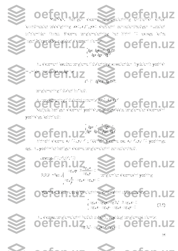         Yechish.   Berilgan   sistema   tenglamalarining   aniqlanish   sohasi
koordinatalar   tekisligining   x > 0 , x ≠ 1 , y > 0
  shartlarni   qanoatlantiradigan   nuqtalari
to‘plamidan   iborat.   Sistema   tenglamalarining   har   birini  10   asosga   ko‘ra
logarifmlaymiz va quyidagi sistemani olamiz: 	
{
lgx	+lgy	=4+lg	40	
lgx	∙lgy	=lg	4
Bu sistemani kvadrat tenglama ildizlarining xossalaridan foydalanib yechish
mumkin. Bunda  lgx
 va 	
lgy  lar 	
t2−(1+lg	4)t+lg	4=0
tenglamaning ildizlari bo‘ladi. 
Bu tenglamaning ildizlarini topamiz: 	
t1=1;t2=lg	4  
Natijada berilgan sistemani yechish, quyidagi ikkita tenglamalar sistemasini
yechishga keltiriladi: 	
{
lgx = 1
lgy = lg 4 ;	{ lgy = 1
lgx = lg 4
Birinchi   sistema  	
x1=10	,y1=4   ;   ikkinchi   sistema   esa  	x2=4,y2=10   yechimga
ega. Bu yechimlar berilgan sistema tenglamalarini qanoatlantiradi.
    Javob:   	
(10	;4);(4;10	)
      2.2.7-misol.  	
{ log
4 xy + 3 log
4 x
log
4 y = 0
log
4 x
y − log
4 x ∙ log
4 y = 0  tenglamlar sistemasini yeching
      Yechish.  Sistema tenglamalarining ko‘rinishini o‘zgartiramiz: 
                              	
{ log
4 x ∙ log
4 y + log 2
4 y
+ 3 log
4 x = 0
log
4 x − log
4 y − log
4 x ∙ log
4 y = 0                    (2.6)
  Bu sistema tenglamalarini hadlab qo‘shib, quyidagi tenglamani olamiz: 
log 2
4 y
− log
4 y + 4 log
4 x = 0
36 