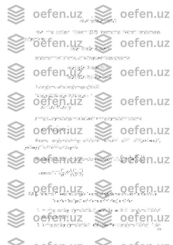 log	4x=	1
4(log	4y−log	24y)log
4 x
  ning   topilgan   ifodasini   (2.6)   sistemaning   ikkinchi   tenglamasiga
qo‘yamiz va    
                                   	
log	y43	−	2log	y42	−3log	4y=0  
tenglamani hosil qilamiz, uni ko‘paytuvchilarga ajratamiz:
                                log
4 y	
( log y
42
− 2 log
4 y − 3	) = 0
.
                                log
4 y	
( log
4 y − 3	) ∙( log
4 y + 1	) = 0
 
Bu tenglama uchta tenglamaga ajraladi: 
1 ¿ log
4 y = 0 , 2 ¿ log
4 y = 3 , 3 ¿ log
4 y = − 1
 
       y
1 = 1 , y
2 = 64 , y
3 = 1
4  	
y
 ning bu qiymatlariga mos keluvchi  x
 ning qiymatlarini topamiz: 
      	
x1=1,x2=	1
8,x3=	1
2  
Sistema   tenglamalarining   aniqlanish   sohasini   tahlil   qilib, x > 0 va x ≠ 1 ,	
y>0va	y≠1
 bo‘lishini aniqlaymiz. 
Shunday qilib, berilgan tenglamalar sistemasi  	
( 1 ; 1	) ,( 1
8 ; 64	) va	( 1
2 ; 1
4	)  
    Javob: 	
( 1 ; 1	) ,( 1
8 ; 64	) ;( 1
2 ; 1
4	)
2.3- §. Parametrli kvadrat tengsizliklarni o‘rganishda o‘quvchilarda o‘quv
izlanish faoliyati ko‘nikmalarini rivojlantirish
1. m   ning   qanday   qiymatlarida  	
( 1 + m	) x 2
− 2 x + m − 2 = 0	   
tenglama   ildizlari
musbat bo‘ladi?
2. k   ning qanday   qiymatlarida 	
( 1 + k	) x 2
− 3 kx + 4 k = 0
 tenglama   ildizlari   –1   dan
37 