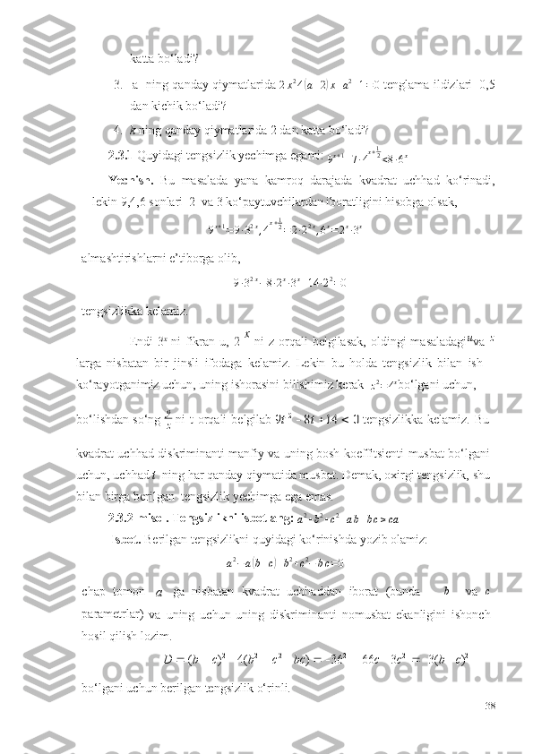 katta   bo‘ladi?
3.   a  
  ning   qanday   qiymatlarida 2x24(а+2)х+a2+1=0  tenglama   ildizlari  0,5
dan   kichik bo‘ladi?
4. k   ning   qanday   qiymatlarida 2 dan   katta   bo‘ladi?
2.3.1  Quyidagi   tengsizlik   yechimga   egami: 
9 x + 1
+ 7 ∙ 4 x + 1
2
< 8 ∙ 6 x
 
Yechish.   Bu   masalada   yana   kamroq   darajada   kvadrat   uchhad   ko‘rinadi,
lekin   9,4,6   sonlari   2   va   3   ko‘paytuvchilardan iboratligini hisobga   olsak,	
9x+1=	9∙32x,4x+12=	2∙22x,6x=	2x∙3x
almashtirishlarni   e’tiborga   olib,
9 ∙ 3 2 x
− 8 ∙ 2 x
∙ 3 x
+ 14 ∙ 2 2
= 0
tengsizlikka   kelamiz.
Endi  3 x
  ni  fikran   u,  2   x  
ni   z  orqali  belgilasak,  oldingi   masaladagi u
va  	
z
larga   nisbatan   bir   jinsli   ifodaga   kelamiz.   Lekin   bu   holda   tengsizlik   bilan   ish
ko‘rayotganimiz   uchun,   uning   ishorasini   bilishimiz   kerak  	
z2=4x bo‘lgani   uchun,
bo‘lishdan   so‘ng  y
z   ni   t   orqali   belgilab 	
9t 2  8t 14	  0  tengsizlikka   kelamiz.   Bu 
kvadrat uchhad diskriminanti manfiy va uning bosh koeffitsienti musbat bo‘lgani
uchun, uchhad   t   ning har qanday qiymatida musbat. Demak, oxirgi tengsizlik,   shu
bilan   birga berilgan   tengsizlik yechimga ega   emas.
2.3.2-misol.   Tengsizlikni   isbotlang:  	
a2+b2+c2+аb+bс≥са
Isbot.   Berilgan   tengsizlikni   quyidagi   ko‘rinishda   yozib   olamiz:	
a2−	а(b+с)+b2+c2−	bс=0
chap   tomon  
a   ga   nisbatan   kvadrat   uchhaddan   iborat   (bunda       b
    va   c
parametrlar)  
va   uning   uchun   uning   diskriminanti   nomusbat   ekanligini   ishonch
hosil   qilish   lozim.
D      ( b      c ) 2
     4( b 2
     c 2
     bc )       36 2
     66 c      3 c 2
      3( b      c ) 2
bo‘lgani   uchun   berilgan   tengsizlik   o‘rinli.
38 