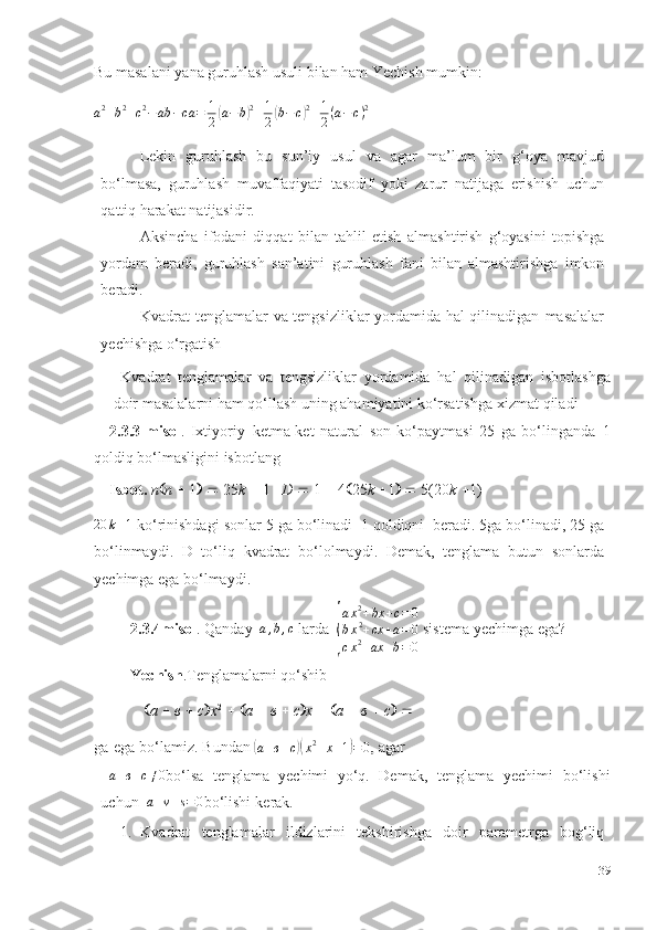 Bu   masalani   yana   guruhlash   usuli   bilan   ham   Yechish   mumkin:
a 2
+ b 2
+ c 2
− ab − ca = 1
2( a − b	) 2
+ 1
2	( b − c	) 2
+ 1
2 ( a − c ) 2
 
Lekin   guruhlash   bu   sun’iy   usul   va   agar   ma’lum   bir   g‘oya   mavjud
bo‘lmasa,   guruhlash   muvaffaqiyati   tasodif   yoki   zarur   natijaga   erishish   uchun
qattiq harakat   natijasidir.
Aksincha   ifodani   diqqat   bilan   tahlil   etish   almashtirish   g‘oyasini   topishga
yordam   beradi,   guruhlash   san’atini   guruhlash   fani   bilan   almashtirishga   imkon
beradi.
Kvadrat tenglamalar va tengsizliklar yordamida hal qilinadigan   masalalar
yechishga   o‘rgatish
  Kvadrat   tenglamalar   va   tengsizliklar   yordamida   hal   qilinadigan   isbotlashga
doir masalalarni ham qo‘llash uning ahamiyatini ko‘rsatishga xizmat   qiladi
2.3.3-misol .   Ixtiyoriy   ketma-ket   natural   son   ko‘paytmasi   25   ga   bo‘linganda   1
qoldiq bo‘lmasligini   isbotlang 
Isbot.  n  n      1       25 k      1    D      1      4  25 k    1       5(20 k    1)
20 k + 1
  ko‘rinishdagi   sonlar 5 ga bo‘linadi   1 qoldiqni   beradi. 5ga bo‘linadi, 25   ga
bo‘linmaydi.   D   to‘liq   kvadrat   bo‘lolmaydi.   Demak,   tenglama   butun   sonlarda
yechimga   ega bo‘lmaydi.
2.3.4misol .   Qanday  	
a,b,c   larda  	
{ a x 2
+ bx + c = 0
b x 2
+ cx + a = 0
c x 2
+ ax + b = 0  sistema   yechimga   ega?
Yechish .Tenglamalarni   qo‘shib
 а      в      с  x 2
      а      в      с  х       а      в      с    
ga   ega   bo‘lamiz.   Bundan 	
(
а + в + с	)( x 2
+ х + 1	) = 0	,  agar 
  а + в + с ≠ 0
bo‘lsa   tenglama   yechimi   yo‘q.   Demak,   tenglama   yechimi   bo‘lishi
uchun  	
a+v+s=0 bo‘lishi   kerak.
1. Kvadrat   tenglamalar   ildizlarini   tekshirishga   doir   parametrga   bog‘liq
39 