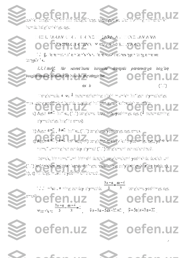 tashkil   topgan   har   bir   bob   paragraflarga   ajratilgan   va   ular   o‘zining   nomerlanish
hamda belgilanishiga ega.
I BOB. PARAMETRLI BIRINCHI DARAJALI TENGLAMA VA
TENGSIZLIKLARNI YECHISH USULLARI
1.1-§. Parametr bilan tanishish. Parametr qatnashgan tenglama va 
tengsizlik.
1.1.1-tarif.   Bir   noma’lumi   birinchi   darajali   parametrga   bog‘liq
tenglamaning umumiy ko‘rinishi quyidagicha: 
ax=b                                                                (1.1)
    Tenglamada  a   va  	b   parametrlarning olishi mumkin bo‘lgan qiymatlariga
mos uning yechimlari haqida quyidagi hollarni sanab ko‘rsatish mumkin: 
a) Agar  	
a≠0  bo‘lsa, (1 .1 ) tenglama faqat bitta yechimga ega (	b  parametrning
qiymatlariga bog‘liq emas). 
b ) Agar 	
a=0 , 	b≠0  bo‘lsa, (1 .1 ) tenglama yechimga ega emas.
c) Agar 	
a=0 , 	b=0  bo‘lsa, (1.1) tenglama cheksiz ko‘p yechimga ega, ya’ni 	x
noma’lumning har qanday qiymati (1.1) tenglamani qanoatlantiradi. 
Demak, bir noma’lumi birinchi darajali tenglamalarni yechishda dastlab uni
(1.1) ko‘rinishga keltirish kerak. So‘ngra masalaning qo‘yilishiga bog‘liq holda a),
b), c) hollarga muvofiq yechim aniqlanadi.
1.1. 1 -misol . 	
a  ning qanday qiymatida 	
3x−a	
5	=	ax	−4	
3   tenglama yechimga ega
emas?
Yechish:  	
3x−a	
5	−	ax	−4	
3	=0 ,   	9x−3a−5ax	+20	=0 ,   	(9−	5a)x=3a−20 . 
4 