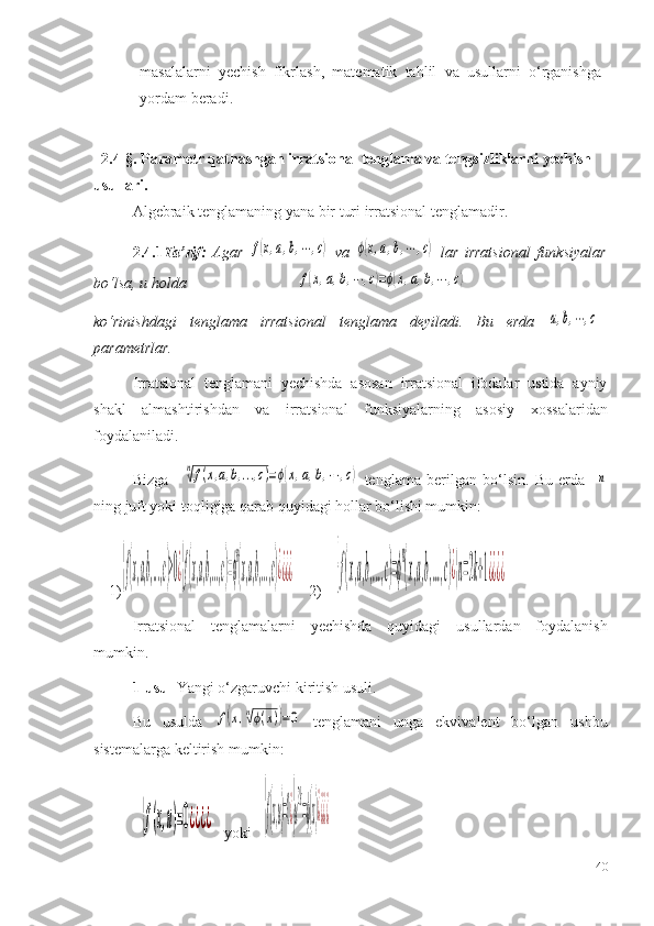 masalalarni   yechish   fikrlash,   matematik   tahlil   va   usullarni   o‘rganishga
yordam   beradi.
2.4 -§. Parametr qatnashgan irratsional tenglama va tengsizliklarni yechish 
usullari.
Algebraik tenglamaning yana bir turi irratsional tenglamadir. 
2.4.1 Ta ’ rif:   Agar  f(x,a,b,⋯,c)   va  	ϕ(x,a,b,⋯	,c)   lar   irratsional   funksiyalar
bo‘lsa, u holda                              	
f(x,a,b,⋯	,c)=ϕ(x,a,b,⋯	,c)  
ko‘rinishdagi   tenglama   irratsional   tenglama   deyiladi.   Bu   erda  	
a,b,⋯,c –
parametrlar.
Irratsional   tenglamani   yechishda   asosan   irratsional   ifodalar   ustida   ayniy
shakl   almashtirishdan   va   irratsional   funksiyalarning   asosiy   x ossalaridan
foydalaniladi. 
Bizga  	
n√f(x,a,b,...,c)=ϕ(x,a,b,⋯	,c)   tenglama   berilgan   bo‘lsin.   Bu   erda    	n
ning juft yoki toqligiga qarab quyidagi hollar bo‘lishi mumkin:
1)	
{f(x,a,b,...,c)≥0¿{f(x,a,b,...,c)=ϕ
n
(x,a,b,...,c)¿¿¿¿     2) 	{f(x,a,b,...,c)=ϕ
n
(x,a,b,...,c)¿{n=2k+1¿¿¿¿     
Irratsional   tenglamalarni   yechishda   quyidagi   usullardan   foydalanish
mumkin.
1-usul  Yangi o‘zgaruvchi kiri tish  usuli.
Bu   usulda  	
f(x,n√ϕ(x))=0   tenglamani   unga   ekvivalent   bo‘lgan   ushbu
sistemalarga keltirish mumkin:	
{f(x,u)=0¿¿¿¿
   yoki   	{f(x,u)=0¿{u
2k
=ϕ(x)¿¿¿¿
40 