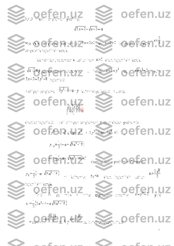 2.4.2-misol . Tenglamani yeching.
                                               √3x−	2+√x+2=	a
Yechish .   T englama   berilishidan  	
3x−	2≥0   va  	x+2≥0   tengsizliklar,   ya’ni  	x≥	2
3
tengsizlik bajarilish kerak.
Ikkinchidan, parametr 	
a  uch un  ham 	a≥0  shart bajarilishi kerak.
 	
√x+2=	y  a lmashtirish bajaramiz. U   holda  	x+2=	y2   va    	x=	y2−	2 ,   ya’ni	
3x−	2=3y2−8
  bajariladi.
B e rilgan t e nglama 	
√3y2−8=a−	y  ko‘rinishga k e ladi. Bu  e rda 	
{y≤a¿{3y
2
−8≥0¿¿¿¿
sh artlar bajariladi. Hosil qilingan tenglamani 	
y  ga nisbatan yechamiz.
          	
3y2−	8=	a2−	2ay	+y2	⇒	2y2+2ay	−	(a2+8)=	0 ,
           	
y1,2=	1
2(−	a±	√3a2+16	)        
          	
y1=	1
2(−	a−	√3a2+16	)<0 ekanligidan u yechim bo‘lmaydi.	
y2=	1
2(−	a+√3a2+16	)
  ni   ko‘ramiz.  	y2≤a   sha r t   bajarilishi   uchun  	a≥	2√6
3
bajarilishi kerak.
E ndi  	
y2   ga   mos  	x   ning   qiymatini   topamiz.  	x=	y2−	2   yoki	
x1=	1
2(2a2+4−	a√3a2+16	)
.
Yechim:  	
a≥	2√6
3  da 	x1 , 	
a<2√6
3  da bo‘sh to‘plam bo‘ladi.
41 