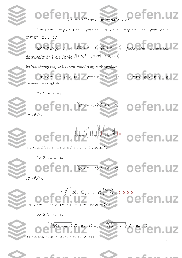 Parametrli irratsional tengsizliklar.
Irratsional   tengsizliklarni   yechish   irratsional   tenglamalarni   yechishdan
qisman farq qiladi.
2.4.2- Ta’rif.   Agar  f(x,a,b,⋯,c),g(x,a,b,⋯	,c)   funksiyalar   irratsional
funksiyalar bo‘lsa, u holda 	
f(x,a,b,⋯	,c)≥g(x,a,b,⋯	,c)
k o‘ rinishdagi tengsizlik irratsional tengsizlik deyiladi .
Irratsional   tengsizliklarni   yechish   metodlarini   aniqlaydigan   quyidagi
teoremalar mavjud:
2.4.1-teorema.	
2k√ϕ(x,a,...,c)<f(x,a,...,c)
tengsizlik 	
{ϕ(x,a,...,c)<(f(x,a,...,c))
2k
,¿{f(x,a,...,c)>0,¿¿¿¿
irratsional tengsizliklar sistemasiga ekvivalentdir.
2. 4.2 -teorema.	
2k√ϕ(x,a,...,c)<f(x,a,...,c)
tengsizlik	
{	f	(	x	,	a	,...	,c	)≥	0	,	¿	¿	¿	¿
irratsional tengsizliklar sistemasiga ekvivalentdir.
2. 4.3 -teorema.	
2k+1√ϕ(x,a,...,c)<f(x,a,...,c)
 yoki 	2k+1√ϕ(x,a,...,c)≤	f(x,a,...,c)
ko‘rinishdagi tengsizliklar mos ravishda 
42 