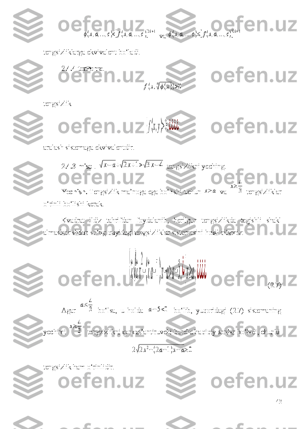 ϕ(x,a,...,c)<[f(x,a,...,c)]2k+1 va 	ϕ(x,a,...,c)≤[f(x,a,...,c)]2k+1
tengsizliklarga ekvivalent bo‘ladi.
2.4. 4-teorema .	
f(x,n√ϕ(x))>0
tengsizlik	
{f(x,y)>0,¿¿¿¿
aralash sistemaga  e kvivalentdir.
2.4.3-misol . 	
√x−	a+√2x+1>√3x−	4  tengsizlikni yeching.
Yechish.  Tengsizlik ma’noga ega bo‘lishi uchun 	
x≥	a  va 	x≥	4
3  tengsizliklar
o‘rinli bo‘lishi kerak.
Kvadrat   ildiz   tahrifdan   foydalanib,   berilgan   tengsizlikda   tegishli   shakl
almashtirishdan so‘ng quyidagi tengsizliklar sistemasini hosil qilamiz:	
{2√2x
2
−(2a−1)x−a>a−5,¿{x≥a,¿¿¿¿
                                  (2.7)
Agar  	
a≤	4
3   bo‘lsa,   u   holda  	a−	5<0   bo‘lib,   yuqoridagi   (2.7)   sistemaning
yechimi 	
x≥	4
3   tengsizlikni qanoatlantiruvchi barcha haqiqiy sonlar bo‘ladi, chunki	
2√2x2−(2a−1)x−a≥0
tengsizlik ham o‘rinlidir.
43 