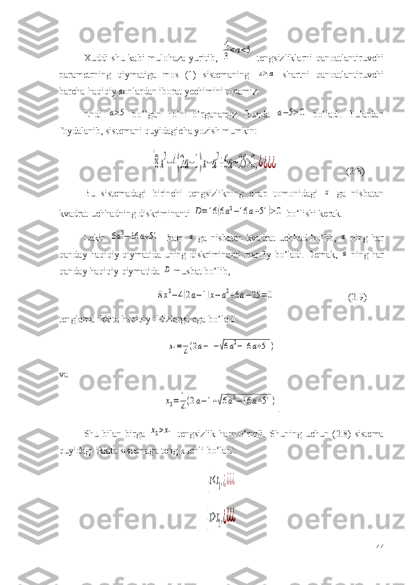 Xuddi shu kabi mulohaza yuritib,  4
3<a<5   tengsizliklarni qanoatlantiruvchi
parametrning   qiymatiga   mos   (1)   sistemaning  	
x≥a   shartni   qanoatlantiruvchi
barcha haqiqiy sonlardan iborat yechimini topamiz.
Endi  	
a≥5   bo‘lgan   holni   o‘rganamiz.   Bunda  	a−5≥	0   bo‘ladi.   Bulardan
foydalanib, sistemani quyidagicha yozish mumkin: 
                                      	
{8x
2
−4(2a−1)x−a
2
+6a−25	>0,¿¿¿¿                    (2.8)
Bu   sistemadagi   birinchi   tengsizlikning   chap   tomonidagi  	
x   ga   nisbatan
kvadrat uchhadning diskriminanti 	
D=	16	(6a2−16	a+51	)≥0  bo‘lishi kerak.
Lekin  	
6a2−	16	a+51     ham  	a   ga   nisbatan   kvadrat   uch h ad   bo‘lib,  	a   ning   har
qanday haqiqiy qiymatida uning diskriminanti manfiy bo‘ladi. Demak,  
a   ning har
qanday haqiqiy qiymatida 	
D  musbat bo‘lib,
                                        
8x2−4(2a−1)x−	a2+6a−25	=0                             (2.9)
tenglama ikkita haqiqiy ildizlarga ega bo‘ladi:	
x1=	1
4(2a−1−√6a2−16	a+51	)
va 	
x2=	1
4(2a−1+√6a2−16	a+51	)
.
S h u  bilan  birga  	
x2>x1   tengsizlik  ham  o‘rinli.  S h uning  uchun  (2 .8 )  sistema
quyidagi ikkita sistemaga teng kuchli bo‘ladi:	
{x<x1,¿¿¿¿	
{x>x2,¿¿¿¿
44 