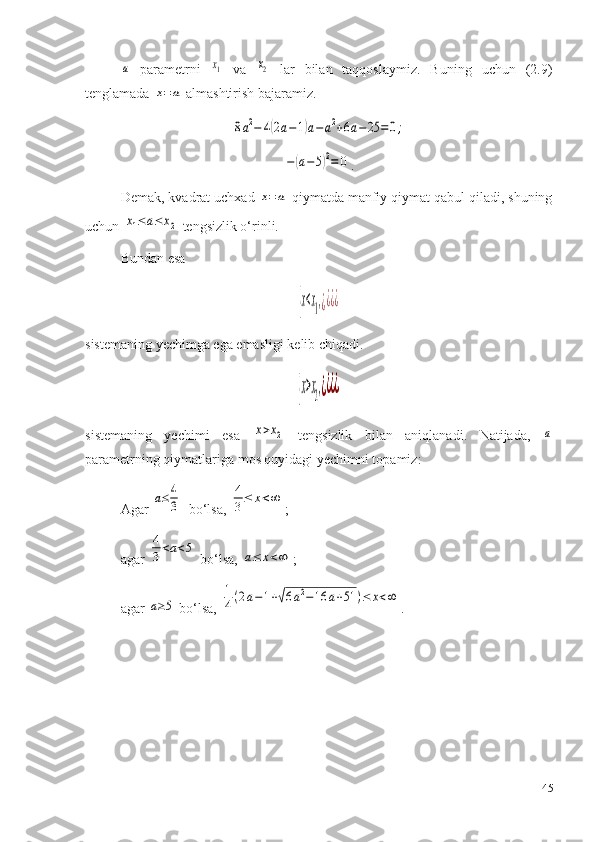 a  parametrni  	x1   va  	x2   lar   bilan   taqqoslaymiz.   Buning   uchun   (2.9)
tenglamada 	
x=	a  almashtirish bajaramiz.	
8a2−	4(2a−1)a−a2+6a−25	=0;	
−	(a−	5)2=	0
.
Demak, kvadrat uchxad 	
x=a  qiymatda manfiy qiymat qabul qiladi, shuning
uchun 	
x1≤a≤	x2  tengsizlik o‘rinli.
Bundan esa  	
{x<x1,¿¿¿¿
sist e maning yechimga ega emasligi kelib chiqadi .	
{x>x2,¿¿¿¿
si st e m a ning   yechimi   esa  	
x>x2   t e ngsizlik   bilan   aniqlanadi.   Natijada,  	a
param e trning qiymatlariga m o s quyidagi yechimni t o pamiz :
Agar 	
a≤	4
3   bo‘lsa, 	4
3≤	x<∞ ;
agar 	
4
3<a<5  bo‘lsa, 	a≤	x<∞ ;
agar 	
a≥5  bo‘lsa, 	
1
4(2a−	1+√6a2−	16	a+51	)≤	x<∞ .
45 