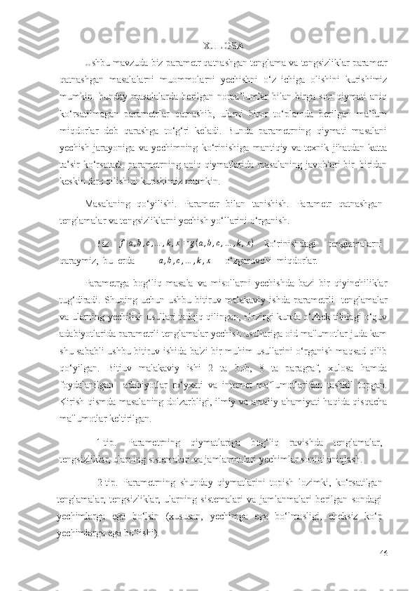 XULOSA
Ushbu mavzuda biz   parametr qatnashgan tenglama va tengsizliklar parametr
qatnashgan   masalalarni   muommolarni   yechishni   o‘z   ichiga   olishini   kurishimiz
mumkin.   bunday   masalalarda   berilgan   noma’lumlar   bilan   birga   son   qiymati   aniq
ko‘rsatilmagan   parametrlar   qatnashib,   ularni   biror   to‘plamda   berilgan   ma’lum
miqdorlar   deb   qarashga   to‘g‘ri   keladi.   Bunda   parametrning   qiymati   masalani
yechish   jarayoniga   va   yechimning   ko‘rinishiga   mantiqiy   va   texnik   jihatdan   katta
ta’sir  ko‘rsatadi. parametrning aniq qiymatlarida masalaning  javoblari  bir–biridan
keskin farq qilishini kurishimiz mumkin.
Masalaning   qo‘yilishi.   Parametr   bilan   tanishish.   Parametr   qatnashgan
tenglamalar va tengsizliklarni yechish yo‘llarini o‘rganish.
Biz  f(a,b,c,…	,k,x)=	g(a,b,c,…	,k,x)   ko‘rinishdagi   tenglamalarni
qaraymiz,   bu   erda	
a,b,c,…	,k,x   –   o‘zgaruvchi    miqdorlar.
Parametrga   bog‘liq   masala   va   misollarni   yechishda   bazi   bir   qiyinchiliklar
tug‘diradi .   Shuning   uchun   ushbu   bitiruv   malakaviy   ishda   parametrli     tenglamalar
va ularning yechilish usullari tadqiq qilingan, Hozirgi kunda o‘zbek tilidagi o‘quv
adabiyotlarida parametrli tenglamalar yechish usullariga oid ma'lumotlar juda kam
shu sababli ushbu bitiruv ishida ba'zi bir muhim usullarini o‘rganish maqsad qilib
qo‘yilgan.   Bitiuv   malakaviy   ishi   2   ta   bob,   8   ta   paragraf,   xulosa   hamda
foydalanilgan     adabiyotlar   ro‘yxati   va   internet   ma lumotlaridan   tashkil   topgan.	
ʼ
Kirish qismda masalaning dolzarbligi, ilmiy va amaliy ahamiyati haqida qisqacha
ma'lumotlar keltirilgan.
1-tip.   Parametrning   qiymatlariga   bog‘liq   ravishda   tenglamalar,
tengsizliklar,   ularning   sistemalari va jamlanmalari yechimlar   sonini   aniqlash.
2-tip.   Parametrning   shunday   qiymatlarini   topish   lozimki,   ko‘rsatilgan
tenglamalar,   tengsizliklar,   ularning   sistemalari   va   jamlanmalari   berilgan   sondagi
yechimlarga   ega   bo‘lsin   (xususan,   yechimga   ega   bo‘lmasligi,   cheksiz   ko‘p
yechimlarga   ega bo‘lishi).
46 