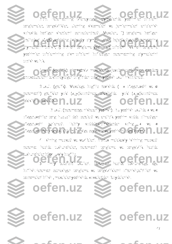 3-tip.   Parametrning   izlanayotgan   qiymatlarida   yechimlar   to‘plami
tenglamalar,   tengsizliklar,   ularning   sistemalari   va   jamlanmalari   aniqlanish
sohasida   berilgan   shartlarni   qanoatlantiradi.   Masalan,   1)   tenglama   berilgan
oraliqdagi   o‘zgaruvchining   ixtiyoriy   qiymati   uchun   bajariladigan   parametrning
qiymatlarini   topish;   2)   birinchi   tenglama   yechimlari   to‘plami   ikkinchi   tenglama
yechimlar   to‘plamining   qism-to‘plami   bo‘ladigan   parametrning   qiymatlarini
topish   va   h.k.
1-usul.   (analitik).   Parmetrsiz   masalalarda   javobni   topishning   standart
protseduralarni   takrorlaydigan   to‘g‘ridan-to‘g‘ri   yechish   usuli   hisoblanadi.
2-usul.   (grafik).   Masalaga   bog‘liq   ravishda   (   x   o‘zgaruvchi   va   a
parametrli)   grafiklar   yoki   ( x ; y )
koordinata   tekisligida     yoki   ( x ; a )
koordinata
tekisligida   qaraladi.
                 3-usul.   (parametrga   nisbatan   yechish).   Bu   yechish   usulida  x   va  	a
o‘zgaruvchilar   teng   huquqli   deb   qaraladi   va   analitik   yechim   sodda   olinadigan
o‘zgaruvchi   tanlanadi.   Tabiiy   soddalashtirishlardan   so‘ng  	
x   va  	a
o‘zgaruvchilarning dastlabki   ma’nosiga   qaytamiz va   yechishni   tugallaymiz.
4-   Ishning   maqsadi   va   vazifalari.   Bitiruv   malakaviy   ishining   maqsadi
paramet   haqida   tushunchalar,   parametrli   tenglama   va   tengsizlik   haqida
tushunchalar bilan uzviy bog‘liq.
5-   Ilmiy   tadqiqot   usullari.   Parametr   haqida   tushunchaga   ega
bo‘lish.Parametr   qatnashgan   tenglama   va   tengsizliklarni   o‘ranish,ta’riflari   va
teoremalari bilish , masalalar yechishda xossalaridan faoydalanish.
47 