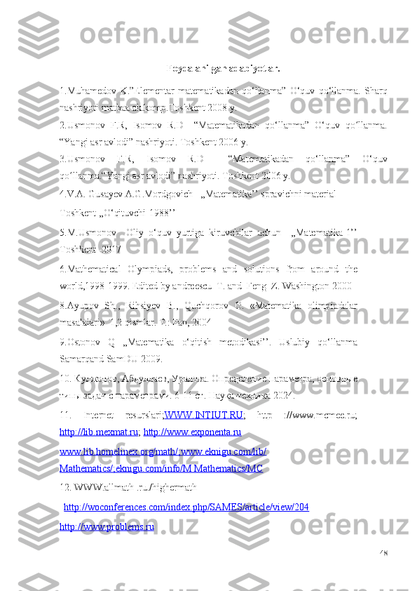 Foydalanilgan adabiyotlar.
1.Muhamedov   K.”Elementar   matematikadan   qo‘llanma”   O‘quv   qo‘llanma.   Sharq
nashriyoti matbaa ak.komp.Toshkent  200 8 y.
2.Usmonov   F.R,   Isomov   R.D     “Matematikadan   qo‘llanma”   O‘ quv   qo llanmaʻ .
“Yangi asr avlodi” nashriyoti.  T oshkent  200 6  y.
3. Usmonov   F.R,   Isomov   R.D     “Matematikadan   qo‘llanma”   O‘ quv
qo llanma	
ʻ .“Yangi asr avlodi” nashriyoti.  T oshkent  200 6  y.
4. V.A. Gusayev A.G.Mordgovich   ,,Matematika’’ spravichni material 
Toshkent ,,O‘qituvchi-1988’’
5.M.Usmonov     Oliy   o‘quv   yurtiga   kiruvchilar   uchun     ,,Matematika-1’’
Toshkent -2017
6. Mathematical   Olympiads,   problems   and   solutions   from   around   the
world,1998-1999. Edited by andreescu  T. and  Feng  Z. Washington 2000
8.Ayupov   Sh.,   Rihsiyev   B.,   Quchqorov   O.   «Matematika   olimpiadalar
masalalari»  1,2 qismlar. T.: Fan, 2004 
9.Ostonov   Q   ,,Matematika   o‘qitish   metodikasi’’.   Uslubiy   qo‘llanma
Samarqand SamDU-2009.
10. Кулжанов, Абдуллаев, Уралова. Определение параметра, основные
типы задач с   параметрами. 6-11 ст. Наука-техника-2024.
11.   Internet   resurslari; WWW.INTIUT.RU ;   http   ://www.mcmee.ru;
http://lib.mexmat.ru ;  http://www.exponenta.ru
www.lib.homelinex.org/math/;www.eknigu.com/lib/
Mathematics/;eknigu.com/info/M Mathematics/MC
12.  WWW.allmath .ru./highermath
http://woconferences.com/index.php/SAMES/article/view/204
http://www.problems.ru
48 