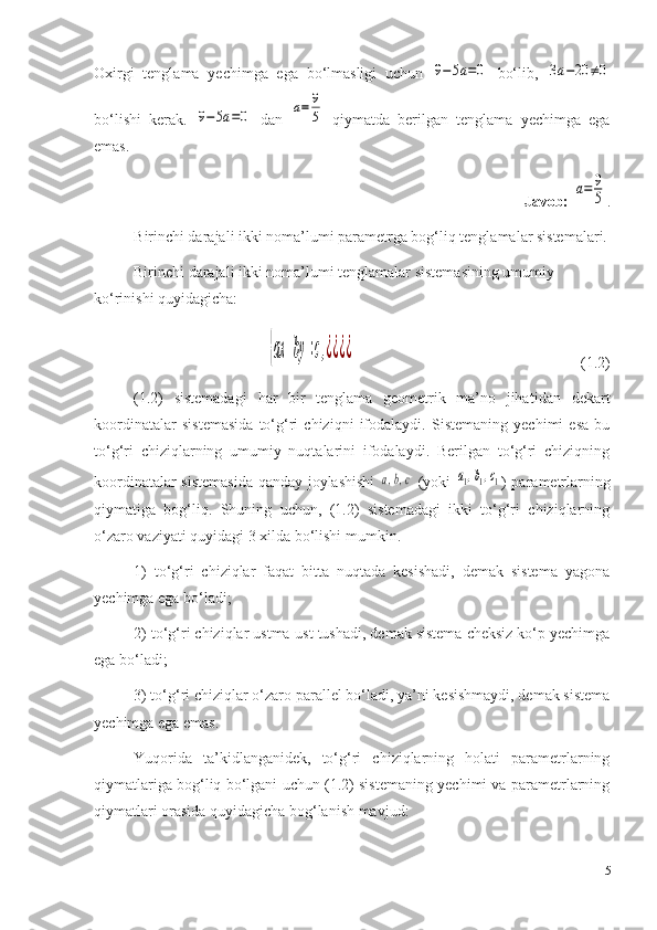 Oxirgi   tenglama   yechimga   ega   bo‘lmasligi   uchun  9−	5a=0   bo‘lib,  	3a−20	≠0
bo‘lishi   kerak.  	
9−	5a=0   dan  	a=	9
5   qiymatda   berilgan   tenglama   yechimga   ega
emas. 
Javob: 	
a=	9
5 .
B irinchi darajali ikki noma’lumi parametrga bog‘liq tenglamalar sistemalari.
Birinchi darajali ikki noma’lumi tenglamalar sistemasining umumiy 
ko‘rinishi quyidagicha: 	
{ax	+by	=c,¿¿¿¿
         (1.2)
(1 .2 )   sistemadagi   h ar   bir   tenglama   geometrik   ma’no   jihat i dan   dekart
koordinatalar   sistemasida   to‘g‘ri   chiziqni   ifodalaydi.   Sistemaning   yechimi   esa   bu
to‘g‘ri   chiziqlarning   umumiy   nuqtalarini   ifodalaydi.   Berilgan   to‘g‘ri   chiziqning
koordinatalar sistemasida qanday joylashishi  	
a,b,c   (yoki  	a1,b1,c1 ) parametrlarning
qiymatiga   bog‘liq.   Shuning   uchun,   (1.2)   sistemadagi   ikki   to‘g‘ri   chiziqlarning
o‘zaro vaziyati quyidagi 3 xilda bo‘lishi mumkin. 
1)   to‘g‘ri   chiziqlar   faqat   bitta   nuqtada   kesishadi,   demak   sistema   yagona
yechimga ega bo‘ladi; 
2) to‘g‘ri chiziqlar ustma-ust tushadi, demak sistema cheksiz ko‘p yechimga
ega bo‘ladi; 
3) to‘g‘ri chiziqlar o‘zaro parallel bo‘ladi, ya’ni kesishmaydi, demak sistema
yechimga ega emas. 
Yuqorida   ta’kidlanganidek,   to‘g‘ri   chiziqlarning   holati   parametrlarning
qiymatlariga bog‘liq bo‘lgani uchun (1.2) sistemaning yechimi va parametrlarning
qiymatlari orasida quyidagicha bog‘lanish mavjud: 
5 