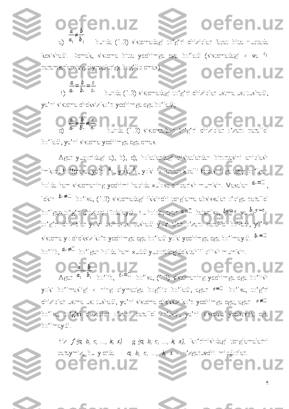 a)  a
a1
≠	b
b1   -   bunda   (1 .2 )   sistemadagi   to‘g‘ri   chiziqlar   faqat   bitta   nuqtada
kesishadi.   Demak,   sistema   bitta   yechimga   ega   bo‘ladi   (sistemadagi  	
с   va  	с1
parametrlarning qiymatlariga bog‘liq emas). 
B)  	
a
a1
=	b
b1
=	c
c1   - bunda (1.2) sistemadagi to‘g‘ri chiziqlar ustma-ust tushadi,
ya’ni sistema cheksiz ko‘p yechimga ega bo‘ladi;
c)  	
a
a1
=	b
b1
≠	c
c1   -   bunda   (1 .2 )   sistemadagi   to‘g‘ri   chiziqlar   o‘zaro   parallel
bo‘ladi, ya’ni sistema yechimga ega emas.
Agar   yuqoridagi   a),   b),   c),   holatlardagi   nisbatlardan   birortasini   aniqlash
imkoni bo‘lmasa, ya’ni  	
a1 , yoki  	b1 , yoki  	c1   lardan aqalli bittasi 0 ga teng bo‘lgan
holda ham sistemaning yechimi haqida xulosa chiqarish mumkin. Masalan  	
a1=0 ,
lekin  	
b1≠0   bo‘lsa,   (1 .2 )   sistemadagi   ikkinchi   tenglama   absissalar   o‘qiga   parallel
bo‘lgan to‘g‘ri chiziqni ifodalaydi. Bu holda, agar 	
a=0  bajarilsa, 	by	=	c  va 	b1y=c1
to‘g‘ri   chiziqlar   yoki   ustma-ust   tushadi   yoki   ular   o‘zaro   parallel   bo‘ladi,   ya’ni
sistema yo cheksiz ko‘p yechimga ega bo‘ladi yoki yechimga ega bo‘lmaydi. 	
b1=0
bo‘lib, 	
a1≠0  bo‘lgan holda ham xuddi yuqoridagidek tahlil qilish mumkin.
Agar  	
a
a1
=	b
b1   bo‘lib,  	с1=	0   bo‘lsa,   (1.2)   sistemaning   yechimga   ega   bo‘lish
yoki   bo‘lmasligi  	
c   ning   qiymatiga   bog‘liq   bo‘ladi,   agar  	c=0   bo‘lsa,   to‘g‘ri
chiziqlar ustma-ust  tushadi, ya’ni sistema cheksiz ko‘p yechimga ega; agar   	
c≠0
bo‘lsa,   to‘g‘ri   chiziqlar   o‘zaro   parallel   bo‘ladi,   ya’ni   sistema   yechimga   ega
bo‘lmaydi.
Biz     f   (a,   b,   c,  ...,   k,   x)   =   g   (a,   b,  c,   ...,   k,  x),     ko‘rinishdagi   tenglamalarni
qaraymiz,   bu   y erda  a,   b,   c,   ...,   k,   x   –   o‘zgaruvchi    miqdorlar.
6 