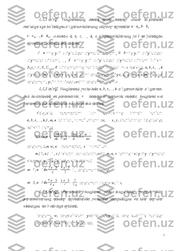 1.1.2-ta’rif .   Tenglamaning   ikkala   qismi   haqiqiy   sonlar   to‘plamida
ma’noga   ega   bo‘ladigan o‘zgaruvchilarning ixtiyoriy qiymatlar  a = a
0 , b = b
0c=	c0,...	,k=	k0,
  sistemasi   a,   b,   c,   ...,   k,   x   o‘zgaruvchilarning   yo‘l   qo‘yiladigan
qiymatlar sistemasi   deb ataladi.	
A–a
 ning yo‘l qo‘yiladigan qiymatlar to‘plami, 	B–b ning yo‘l qo‘yiladigan
qiymatlar   to‘plami,   ...,   X – x
ning   yo‘l   qo‘yiladigan   qiymatlar   to‘plami   bo‘lsin.
Agar  	
A,B,C	,...	,K   to‘plamlarning   har   biridan   bittadan   mos   ravishda  	a,b,c,...	,k
qiymatni tanlab, tayinlasak va ularni tenglamaga qo‘ysak, u holda x ga nisbatan
tenglamani,   ya’ni bir   o‘zgaruvchili tenglamani   olamiz.
1.1.3-ta’rif.   Tenglamani   yechishda  	
a,b,c,...	,k   o‘zgaruvchilar   o‘zgarmas
deb   hisoblanadi   va   parametrlar,   x
  –   haqiqiy   o‘zgaruvchi   miqdor,   tenglama   esa
parametrli bir noma’lumli   tenglama   deb   ataladi.
Kelgusida   parametrlarni   lotin   alifbosining   birinchi   harflari:	
a,b,c,...	,k,l,m	,n
  lar   bilan,   noma’lumlarni   esa   –  	x,y,z harflar   bilan belgilashga
kelishib olamiz.   .
Masalan,   	
2nx	−5	
(m−3)nx	−	3nx	+5	
n+1	−	n−1	
nx
tenglamada	
m   va  	n   –   parametrlar,  	x  –   noma’lum.	
m≠3,n≠−1,x≠0
shartni   qanoatlantiruvchi   m , n , x
  larning   ixtiyoriy   qiymatlar
sistemasi yo‘l   qo‘yiladigan   hisoblanadi.
m = 4 , n = 1 da 2 x − 5
x − 3 x + 5
2 = 0
,  tenglamani olamiz.
m = 5 , n = 3 da 6 x − 5
6 x − 9 x + 5
4 = 2
3 x   tenglamani   olamiz   va   h.k.
1.1.4-ta’rif.   Parametrli   tenglama   yoki   tengsizlikni   yechish   deb ,
parametrlarning   qanday   qiymatlarida   yechimlar   mavjudligini   va   ular   qaysilar
ekanligini    ko‘rsatishga   aytiladi .
Tenglama   va   tengsizliklarni   yechish   jarayonida   teng   kuchlilik   haqidagi
teoremalar muhim   ahamiyatga ega.
7 