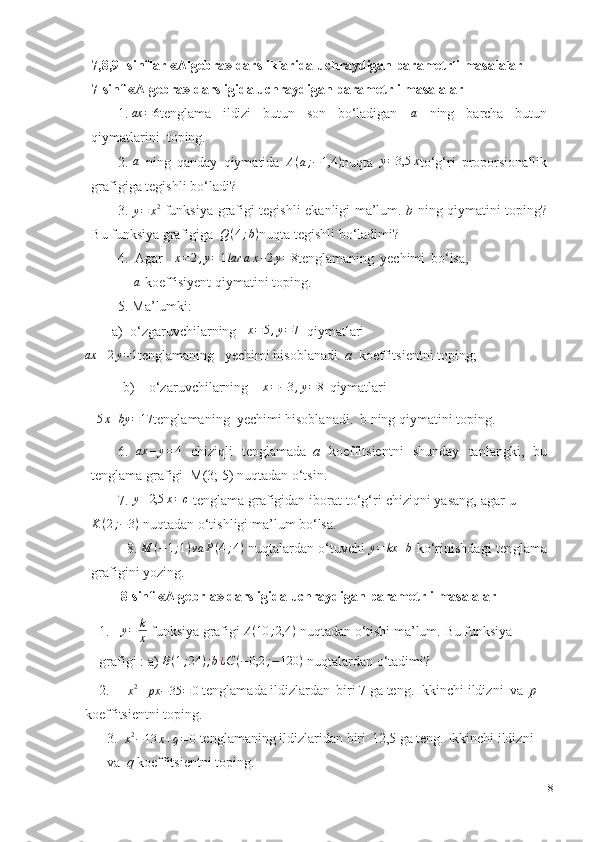 7,8,9- sinflar «Algebra»   darsliklarida uchraydigan parametrli masalalar
7-sinf   «Algebra»   darsligida   uchraydigan   parametrli   masalalar
1.ax	=6 tenglama   ildizi   butun   son   bo‘ladigan  	a   ning   barcha   butun
qiymatlarini    toping.
2.	
a   ning   qanday   qiymatida  	A(a;−1,4	) nuqta  	y=3,5	x to‘g‘ri   proporsionallik
grafigiga   tegishli   bo‘ladi?
3.
y = x 2
  funksiya   grafigi   tegishli   ekanligi   ma’lum.   b   ning   qiymatini   toping?
Bu funksiya   grafigiga   Q ( 4 ; b )
nuqta   tegishli   bo‘ladimi?
4. Agar	
x=2,y=1lar	ax+2y=8 tenglamaning   yechimi   bo‘lsa,	
a
  koeffisiyent   qiymatini   toping.
5. Ma’lumki:
a)  o‘zgaruvchilarning    x = 5 , y = 7
   qiymatlari	
ax	–2y=1
tenglamaning     yechimi hisoblanadi .   a    koeffitsientni   toping;
              b)    o‘zaruvchilarning	
x=−3,y=8   qiymatlari     
 	
5x+by	=17 tenglamaning    yechimi hisoblanadi.   b ning   qiymatini   toping.
6. ax – y = 4
  chiziqli   tenglamada   a   koeffitsientni   shunday   tanlangki,   bu
tenglama   grafigi  M(3;   5)   nuqtadan   o‘tsin.
7. y – 2,5 x = c
  tenglama grafigidan iborat to‘g‘ri chiziqni yasang, agar   u
K ( 2 ; − 3 )
 nuqtadan   o‘tishligi ma’lum   bo‘lsa.
8. M ( − 1 ; 1 ) va P ( 4 ; 4 )
  nuqtalardan   o‘tuvchi  	
y=	kx	+b   ko‘rinishdagi   tenglama
grafigini yozing.
  8-sinf   «Algebrla»   darsligida   uchraydigan   parametrli   masalalar
1. y = k
x  funksiya grafigi   A ( 10 ; 2,4 )
 nuqtadan o‘tishi ma’lum.   Bu funksiya  
grafigi :   a)  B ( 1 ; 24 ) ; b ¿ C ( − 0,2 ; − 120 )
  nuqtalardan   o‘tadimi?
2.   
x 2
+ px − 35 = 0   tenglamada   ildizlardan   biri   7   ga   teng.   Ikkinchi   ildizni   va   p   
koeffitsientni   toping.
3.  	
x2−13	x+q=0   tenglamaning   ildizlaridan   biri   12,5   ga   teng.   Ikkinchi   ildizni  
va   q   koeffitsientni   toping.
8 