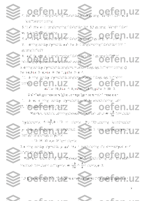 4.  
5 x 2
+ bx + 24 = 0   tenglamaning   ildizlaridan   biri   8   ga   teng.   Ikkinchi   ildizni   va   b   
koeffitsientni   toping.
5.
10 x 2
− 33 x + c = 0     tenglamaning   ildizlaridan   biri   5,3   ga   teng.   Ikkinchi   ildizni  
va  c    koeffitsientni   toping.
6.
x 2
− 12 x + q = 0   kvadrat   tenglama   ildizlari   ayirmasi   2   ga   teng.   q     ni   toping.
7. a   ning   qanday   qiymatida  ax2−3x−5=0   tenglamaning   ildizlaridani   biri   1    
ga   teng   bo‘ladi?
8. a x 2
– ( a + c ) x + c = 0
  tenglamaning   ildizlaridani   biri   1   ga   teng   bo‘lishini   
isbotlang.   (Viyet   teoremasini   qo‘llash zarur).
9. a  ning qanday qiymatlarida tenglama musbat ildizga ega bo‘lishini toping:   a)	
3x=9a;b¿x+2=	a;v¿x–8=3a+1;g¿2x–3=a+4.
10. b   ning   qanday   qiymatlarida tenglama   musbat   ildizga   ega   bo‘lishini  
toping:	
a¿10	x=3b;b¿x–4=b;v¿3x–1=b+2;g¿3x–3=5b–2.
9-sinf «Algebrla» darsligida uchraydigan parametrli masalalar
1. b   va   c   ning   qanday   qiymatlarida
y = x 2
+ bx + c parabolaning   uchi
(6;   -12)   nuqtadan   iborat   bo‘ladi?
Yechish.   Parabola   uchining   absissasini   hisoblash   uchun   m = − b
2 a   formuladan
foydalanamiz.   6 = − b
2 , b = − 12
  ni   olamiz.   ( 6 ; − 12 )
nuqtaning   koordinatalari
y = x 2
+ bx + c   tenglamani   qanoatlantiradi.   Ularni   va   b   ning   topilgan   qiymatini
berilgan   tenglamaga   qo‘yamiz.
 	
−12	=36	–72	+c,c=24   larni   olamiz.
2. a
  ning   qanday   qiymatida  	
y=	ax2–16	x+1   parabolaning   o‘q   simmetriyasi   x = 4
to‘g‘ri   chiziqdan   iborat?
Yechish.   Parabolaning   uchi   absissasi   m = 4
.   Parabolaning   uchi   absissasini
hisoblash formulasini   qo‘llaymiz   :   m = − b
2 a . 4 = 8
a ni olamiz,  	
a=	2 .
1.2-§. Parametrli chiziqli tenglamalar va ularga keltiriladigan tenglamalar
9 