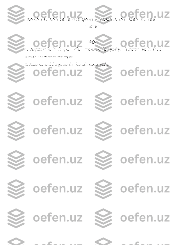 ZARARKUNANDALARGA QARSHI UYG’UNLASHGAN KURASH
TIZIMI.
Reja:
1.   Agrotexnik,   biologik,   fizik,     mexanik,   kimyoviy,     karantin   va   boshqa
kurash choralarini mohiyati.
2. Zararkunandalarga qarshi  kurash xususiyatlar. 