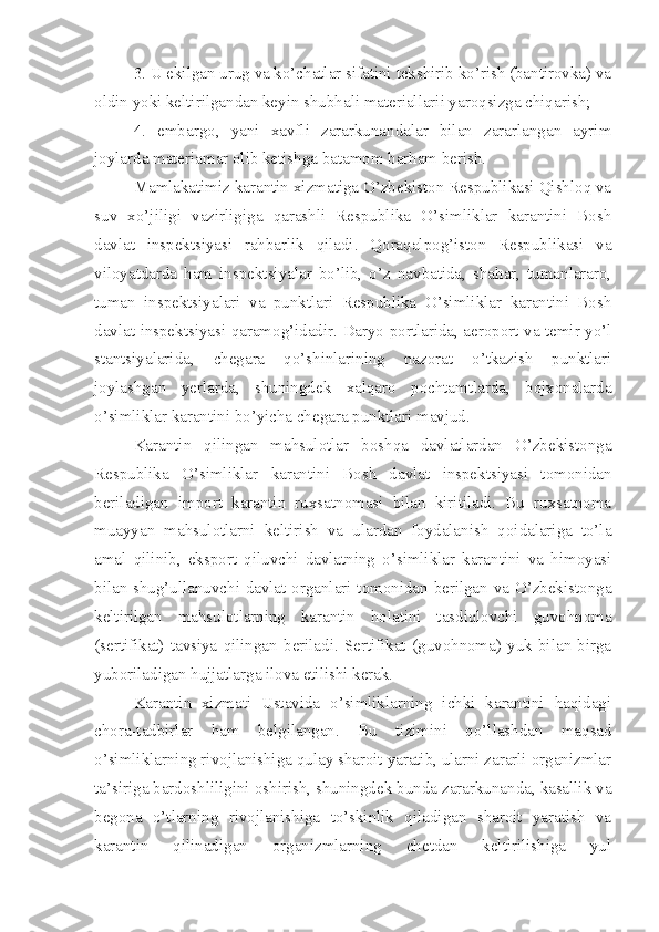 3. U ekilgan urug va ko’chatlar sifatini tekshirib ko’rish (bantirovka) va
oldin yoki keltirilgandan keyin shubhali materiallarii yaroqsizga chiqarish;
4.   embargo,   yani   xavfli   zararkunandalar   bilan   zararlangan   ayrim
joylarda materiamar olib ketishga batamom barham berish.
Mamlakatimiz karantin xizmatiga O’zbekiston Respublikasi Qishloq va
suv   xo’jiligi   vazirligiga   qarashli   Respublika   O’simliklar   karantini   Bosh
davlat   inspektsiyasi   rahbarlik   qiladi.   Qoraqalpog’iston   Respublikasi   va
viloyatdarda   ham   inspektsiyalar   bo’lib,   o’z   navbatida,   shahar,   tumanlararo,
tuman   inspektsiyalari   va   punktlari   Respublika   O’simliklar   karantini   Bosh
davlat inspektsiyasi qaramog’idadir. Daryo portlarida, aeroport va temir yo’l
stantsiyalarida,   chegara   qo’shinlarining   nazorat   o’tkazish   punktlari
joylashgan   yerlarda,   shuningdek   xalqaro   pochtamtlarda,   bojxonalarda
o’simliklar karantini bo’yicha chegara punktlari mavjud.
Karantin   qilingan   mahsulotlar   boshqa   davlatlardan   O’zbekistonga
Respublika   O’simliklar   karantini   Bosh   davlat   inspektsiyasi   tomonidan
beriladigan   import   karantin   ruxsatnomasi   bilan   kiritiladi.   Bu   ruxsatnoma
muayyan   mahsulotlarni   keltirish   va   ulardan   foydalanish   qoidalariga   to’la
amal   qilinib,   eksport   qiluvchi   davlatning   o’simliklar   karantini   va   himoyasi
bilan shug’ullanuvchi davlat organlari tomonidan berilgan va O’zbekistonga
keltirilgan   mahsulotlarning   karantin   holatini   tasdiqlovchi   guvohnoma
(sertifikat)   tavsiya   qilingan   beriladi.   Sertifikat   (guvohnoma)   yuk   bilan   birga
yuboriladigan hujjatlarga ilova etilishi kerak.
Karantin   xizmati   Ustavida   o’simliklarning   ichki   karantini   haqidagi
chora-tadbirlar   ham   belgilangan.   Bu   tizimini   qo’llashdan   maqsad
o’simliklarning rivojlanishiga qulay sharoit yaratib, ularni zararli organizmlar
ta’siriga bardoshliligini oshirish, shuningdek bunda zararkunanda, kasallik va
begona   o’tlarning   rivojlanishiga   to’skinlik   qiladigan   sharoit   yaratish   va
karantin   qilinadigan   organizmlarning   chetdan   keltirilishiga   yul 