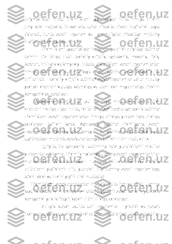 qo’ymaslikdan   iborat.   O’simliklarni   uygunlashgan   holda   himoya   qilishni
joriy   etish   natijasida   biotsenozda   turlar   o’rtasida   o’zaro   bog’lanish   qayta
tiklanadi,   bunda   zararli   organizm   va     entomofaglar   o’rtasidagi   miqdoriy
bog’lanish ham hisobga olinadi.
               O’simliklarni uygunlashgan holda himoya qilish qo’yidagi tadbirlar
tizimini   o’z   ichiga   oladi:   tashkiliy-xo’jalik,   agrotexnik,   mexanik,   fizik,
karantin, biologik va kimyoviy. Odatda o’simliklarni zararli organizmlardan
himoya   qilish   uchun   yuqorida   kayd   etilgan   tadbirlar   umumlashgan   holda
qo’llaniladi.   Tashkiliy-xo’jalik   tadbirlari   zararli   organizmlar   uchun   noqulay
yashash   sharoitini   vujudga   keltirishga   va   ularni   ekin   maydonlariga   o’tishini
kamaytirishga qaratilgan.
Agrotexnik   tadbirlar.   Bu   usul   har   qaysi   mintaqaning   tuprok-iqlim
sharoitini   hisobga   olgan   holda,   ishlab   chiqilgan   barcha   agrotexnik   tadbirlar
o’simliklarni   zararli   organizmlardan   himoya   qilishga   yordam   bera   olishiga
asoslangan   bo’lishi   kerak.   Agrotexnik   tadbirlar   o’simlikning   zararli
organizmlariga   bevosita   ta’sir   etmaydi.   Bu   tadbirlar   dalalarda   xavf-xatar
tug’diradigan miqdorda zararkunanda paydo bo’lishi oldini oladi, xolos.
                  Qo’yida   biz   agrotexnik     tadbirining   ba’zi   yunalishlarini   misollar
yordamida izohlaymiz. O’simlik navlari va ularning zararli organizmlar bilan
munosabatlari.   Almashlab   ekish.   Tuproqqa   ishlov   berish   va   o’simlik
qoldiqlarini   yig’ishtirib   olib,   yuqotish.   O’g’itlarning   zararli   organizmlarga
ta’siri. ekish va hosilni yig’ib olish muddatlari.
     O’simliklarni zararkunandalardan biologik usulda himoya qilish, ularning
kasallik sababchisi mikroorganizmlardan foydalanib zararli turlarini yuqotish,
kamaytirish yoki ko’payib ketishi oldini olishga asoslangan. 
            Biologik   kurash   usulida   turli   organizmlar   –   yirtqich   va   parazit
hasharotlar, kanalar, qushlar va boshqalardan foydalaniladi. Hasharotlar bilan 