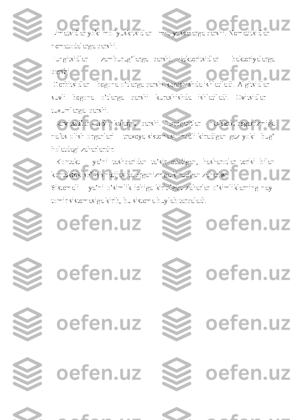 Limatsidlar yoki mollyuskitsidlar – mollyuskalarga qarshi. Nematitsidlar –
nematodalarga qarshi. 
Fungitsidlar   –   zamburug’larga   qarshi.   Bakteritsidlar   –   bakteriyalarga
qarshi.
 Gerbitsidlar – begona o’tlarga qarshi kurashishda ishlatiladi. Algitsidlar –
suvli   begona   o’tlarga   qarshi   kurashishda   ishlatiladi.   Ovitsidlar   -
tuxumlarga  qarshi.
  Larvitsidlar   -   lichinkalarga     qarshi.   Fumigantlar   –   hasharot   organizmiga
nafas   olish   organlari   –   traxeya   sistemasi   orqali   kiradigan   gaz   yoki     bug’
holatdagi zaharlardir.
  Kontakt   –   ya’ni   tashqaridan   ta’sir   etadigan,   hasharotlar   terisi   bilan
kontaktda bo’lish natijasida organizmga kiradigan zaharlar.
Sistemali   –   ya’ni   o’simlik   ichiga   kiritilgan   zaharlar   o’simliklarning   nay-
tomir sistemasiga kirib, bu sistema buylab tarqaladi. 