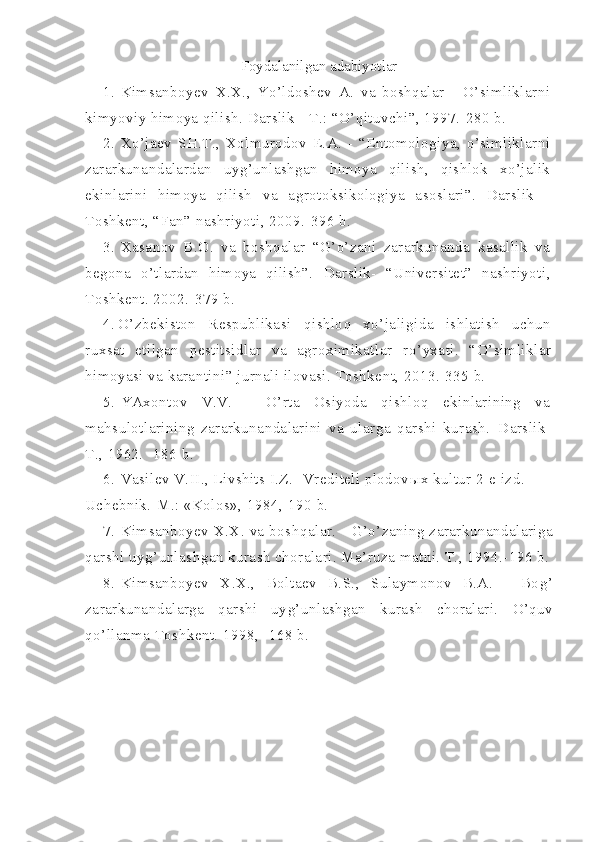 Foydalanilgan adabiyotlar
1. Kimsanboyev   X.X.,   Yo’ldoshev   A.   va   boshqalar   -   O’simliklarni
kimyoviy himoya qilish. Darslik - T.: “O’qituvchi”, 1997.-280 b.
2. Xo’jaev   SH.T.,   Xolmurodov   E.A.   -   “Entomologiya,   o’simliklarni
zararkunandalardan   uyg’unlashgan   himoya   qilish,   qishlok   xo’jalik
ekinlarini   himoya   qilish   va   agrotoksikologiya   asoslari”.   Darslik   -
Toshkent, “Fan” nashriyoti, 2009.-396 b.
3. Xasanov   B.O.   va   boshqalar   “G’o’zani   zararkunanda   kasallik   va
begona   o’tlardan   himoya   qilish”.   Darslik-   “Universitet”   nashriyoti,
Toshkent. 2002.-379 b.
4. O’ zbekiston   Respublikasi   q ishlo q   x o’ ja l igida   ishlatish   uchun
ruxsat   etilgan   pestitsidlar   va   agroximikatlar   r o’ yxati.   “ O ’ simliklar
himoyasi   va   karantini ” jurnali ilovasi. Toshkent, 2013.-335 b.
5. YAxontov   V.V.   -   O’rta   Osiyoda   qishloq   ekinlarining   va
mahsulotlarining   zararkunandalarini   va   ularga   qarshi   kurash.   Darslik-
T., 1962. -186 b.
6. Vasilev V.II., Livshits I.Z.- Vrediteli plodov ы x kultur 2-e izd. 
Uchebnik.-M.: «Kolos», 1984,-190 b.
7. Kimsanboyev X.X. va bosh q alar. -   G’o’ zaning zararkunandalariga
q arshi uy g’ unlashgan kurash choralari. Ma’ruza matni. T., 1994.-196 b.
8. K i msa n boyev   X.X.,   Boltaev   B.S.,   Sulaymonov   B.A.   -   Bo g’
za rarkuna n dalar g a   q arshi   uy g’ unla shg an   kurash   choralari.   O’q uv
qo’ llanma  T oshkent. 1998,- 168 b. 