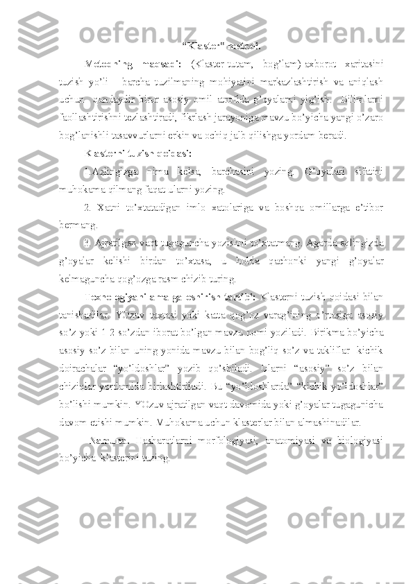 “Klaster”  metodi.
Metodning   maqsadi:   ( Klaster-tutam,   bog’lam )- axborot   xaritasini
tuzish   yo’li   -   barcha   tuzilmaning   mohiyatini   markazlashtirish   va   aniqlash
uchun     qandaydir   biror   asosiy   omil   atrofida   g’oyalarni   yig’ish.     Bilimlarni
faollashtirishni tezlashtiradi, fikrlash jarayoniga mavzu bo’yicha yangi o’zaro
bog’lanishli tasavvurlarni erkin va ochiq jalb qilishga yordam beradi. 
Klasterni tuzish  q oidasi :  
1. Aqlingizga   nima   kelsa,   barchasini   yozing.   G’oyalari   sifatini
muhokama qilmang faqat ularni yozing.
2.   Xatni   to’xtatadigan   imlo   xatolariga   va   boshqa   omillarga   e’tibor
bermang.
3. Ajratilgan vaqt tugaguncha yozishni to’xtatmang. Agarda aqlingizda
g’oyalar   kelishi   birdan   to’xtasa,   u   holda   qachonki   yangi   g’oyalar
kelmaguncha qog’ozga rasm chizib turing.
  Texnologiyani amalga oshirish tartibi:   Klasterni tuzish qoidasi bilan
tanishadilar.   YOzuv   taxtasi   yoki   katta   qog’oz   varag’ining   o’rtasiga   asosiy
so’z yoki 1-2 so’zdan iborat bo’lgan mavzu nomi yoziladi.   Birikma bo’yicha
asosiy so’z bilan uning yonida mavzu bilan bog’liq so’z va takliflar   kichik
doirachalar   “yo’ldoshlar”   yozib   qo’shiladi.   Ularni   “asosiy”   so’z   bilan
chiziqlar   yordamida   birlashtiriladi.   Bu   “yo’ldoshlarda”   “kichik   yo’ldoshlar”
bo’lishi mumkin. YOzuv ajratilgan vaqt davomida yoki g’oyalar tugagunicha
davom etishi mumkin.   Muhokama uchun klasterlar bilan almashinadilar.  
  Namuna.   Hasharotlarni   morfologiyasi,   anatomiyasi   va   biologiyasi
bo’yicha   klasterini tuzing. 