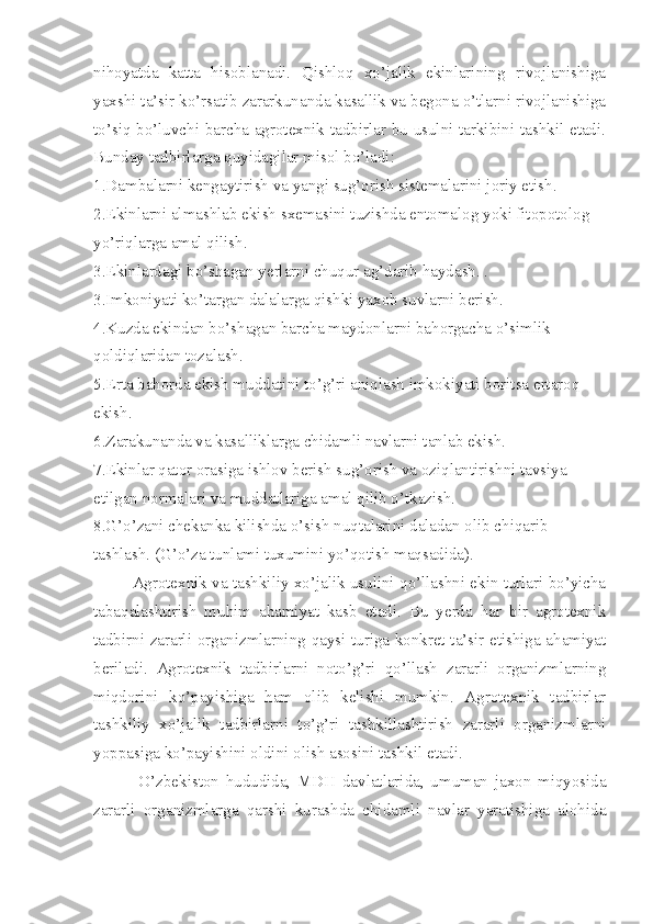 nihoyatda   katta   hisoblanadi.   Qishloq   xo’jalik   ekinlarining   rivojlanishiga
yaxshi ta’sir ko’rsatib zararkunanda kasallik va begona o’tlarni rivojlanishiga
to’siq bo’luvchi barcha agrotexnik tadbirlar bu usulni tarkibini tashkil etadi.
Bunday tadbirlarga quyidagilar misol bo’ladi:
1.Dambalarni kengaytirish va yangi sug’orish sistemalarini joriy etish.
2.Ekinlarni almashlab ekish sxemasini tuzishda entomalog yoki fitopotolog 
yo’riqlarga amal qilish.
3.Ekinlardagi bo’shagan yerlarni chuqur ag’darib haydash. . 
3. Imkoniyati ko’targan dalalarga qishki yaxob suvlarni berish.
4.Kuzda ekindan bo’shagan barcha maydonlarni bahorgacha o’simlik 
qoldiqlaridan tozalash.
5.Erta bahorda ekish muddatini to’g’ri aniqlash imkokiyati boritsa ertaroq 
ekish.
6.Zarakunanda va kasalliklarga chidamli navlarni tanlab ekish.
7.Ekinlar qator orasiga ishlov berish sug’orish va oziqlantirishni tavsiya 
etilgan normalari va muddatlariga amal qilib o’tkazish.
8.G’o’zani chekanka kilishda o’sish nuqtalarini daladan olib chiqarib 
tashlash. (G’o’za tunlami tuxumini yo’qotish maqsadida).
Agrotexnik va tashkiliy xo’jalik usulini qo’llashni ekin turlari bo’yicha
tabaqalashtirish   muhim   ahamiyat   kasb   etadi.   Bu   yerda   har   bir   agrotexnik
tadbirni zararli organizmlarning qaysi turiga konkret ta’sir etishiga ahamiyat
beriladi.   Agrotexnik   tadbirlarni   noto’g’ri   qo’llash   zararli   organizmlarning
miqdorini   ko’payishiga   ham   olib   kelishi   mumkin.   Agrotexnik   tadbirlar
tashkiliy   xo’jalik   tadbirlarni   to’g’ri   tashkillashtirish   zararli   organizmlarni
yoppasiga ko’payishini oldini olish asosini tashkil etadi.
  O’zbekiston   hududida,   MDH   davlatlarida,   umuman   jaxon   miqyosida
zararli   organizmlarga   qarshi   kurashda   chidamli   navlar   yaratishiga   alohida 