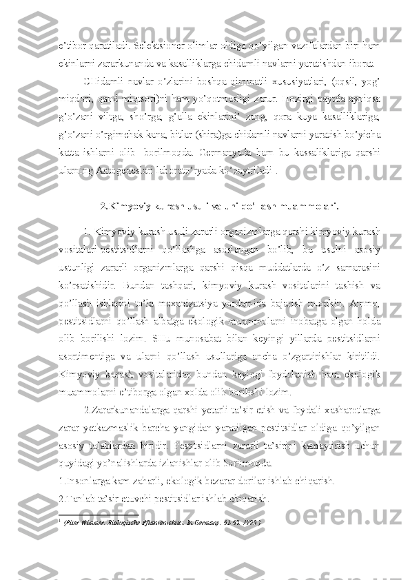 e’tibor qaratiladi. Selektsioner olimlar oldiga qo’yilgan vazifalardan biri ham
ekinlarni zararkunanda va kasalliklarga chidamli navlarni yaratishdan iborat.
CHidamli   navlar   o’zlarini   boshqa   qimmatli   xususiyatlari,   (oqsil,   yog’
miqdori,   qand   miqtsori)ni   ham   yo’qotmasligi   zarur.   Hozirgi   paytda   ayniqsa
g’o’zani   viltga,   sho’rga,   g’alla   ekinlarini’   zang,   qora   kuya   kasalliklariga,
g’o’zani o’rgimchak kana, bitlar (shira)ga chidamli navlarni yaratish bo’yicha
katta   ishlarni   olib  
  borilmoqda.   Germanyada   ham   bu   kassaliklariga   qarshi
ularning Antogeneslari laborato’ryada ko’paytriladi 1
.  
 
2.Kimyoviy kurash usuli va uni qo’llash muammolari.
1. Kimyoviy kurash usuli zararli organizmlarga qarshi kimyoviy kurash
vositalari-pestitsidlarni   qo’llashga   asoslangan   bo’lib,   bu   usulni   asosiy
ustunligi   zararli   organizmlarga   qarshi   qisqa   muddatlarda   o’z   samarasini
ko’rsatishidir.   Bundan   tashqari,   kimyoviy   kurash   vositalarini   tashish   va
qo’llash   ishlarini   to’la   mexanizatsiya   yordamida   bajarish   mumkin.   Ammo,
pestitsidlarni   qo’llash   albatga   ekologik   muammolarni   inobatga   olgan   holda
olib   borilishi   lozim.   SHu   munosabat   bilan   keyingi   yillarda   pestitsidlarni
asortimentiga   va   ularni   qo’llash   usullariga   ancha   o’zgartirishlar   kiritildi.
Kimyoviy   kurash   vositalaridan   bundan   keyingi   foydalanish   ham   ekologik
muammolarni e’tiborga olgan xolda olib borilishi lozim.
2.Zararkunandalarga qarshi yetarli ta’sir etish va foydali xasharotlarga
zarar   yetkazmaslik   barcha   yangidan   yaratilgan   pestitsidlar   oldiga   qo’yilgan
asosiy   talablardan   biridir.   Pestitsidlarni   zararli   ta’sirini   kamaytirish   uchun
quyidagi yo’nalishlarda izlanishlar olib borilmoqda.
1.Insonlarga kam zaharli, ekologik bezarar dorilar ishlab chiqarish.
2.Tanlab ta’sir etuvchi pestitsidlar ishlab chiqarish.
1
  (Piter Wimmer. Biologische Pflansenschutz. In Germany. 61-63. 1990 ) 