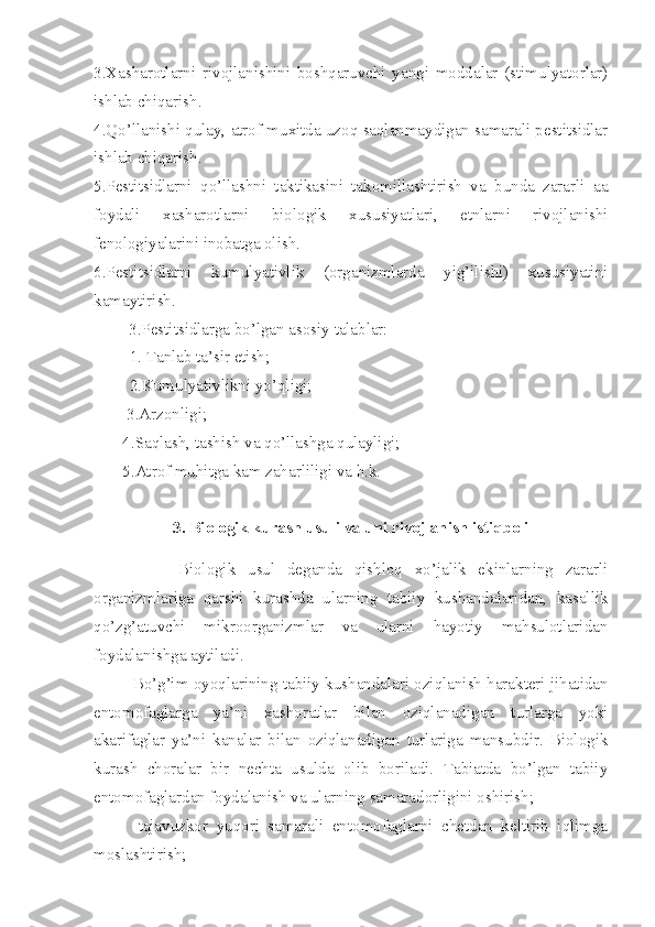 3.Xasharotlarni   rivojlanishini   boshqaruvchi   yangi   moddalar   (stimulyatorlar)
ishlab chiqarish.
4.Qo’llanishi qulay, atrof muxitda uzoq saqlanmaydigan samarali pestitsidlar
ishlab chiqarish.
5.Pestitsidlarni   qo’llashni   taktikasini   takomillashtirish   va   bunda   zararli   aa
foydali   xasharotlarni   biologik   xususiyatlari,   etnlarni   rivojlanishi
fenologiyalarini inobatga olish.
6.Pestitsidlarni   kumulyativlik   (organizmlarda   yig’ilishi)   xususiyatini
kamaytirish.
3.Pestitsidlarga bo’lgan asosiy talablar:
1. Tanlab ta’sir etish;
2.Kumulyativlikni yo’qligi;
        3.Arzonligi;
       4.Saqlash, tashish va qo’llashga qulayligi;
       5.Atrof muhitga kam zaharliligi va h.k.
3.   Biologik kurash usuli va uni rivojlanish istiqboli
              Biologik   usul   deganda   qishloq   xo’jalik   ekinlarning   zararli
organizmlariga   qarshi   kurashda   ularning   tabiiy   kushandalaridan,   kasallik
qo’zg’atuvchi   mikroorganizmlar   va   ularni   hayotiy   mahsulotlaridan
foydalanishga aytiladi.
Bo’g’im oyoqlarining tabiiy kushandalari oziqlanish harakteri jihatidan
entomofaglarga   ya’ni   xashoratlar   bilan   oziqlanadigan   turlarga   yoki
akarifaglar   ya’ni   kanalar   bilan   oziqlanadigan   turlariga   mansubdir.   Biologik
kurash   choralar   bir   nechta   usulda   olib   boriladi.   Tabiatda   bo’lgan   tabiiy
entomofaglardan foydalanish va ularning samaradorligini oshirish;
-tajavuzkor   yuqori   samarali   entomofaglarni   chetdan   keltirib   iqlimga
moslashtirish; 