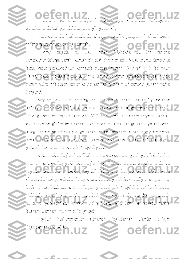   -parazit   va   entomofaglarni   laboratoriya   sharoitida   ko’paytirib
zararkunanda tushgan dalalarga qo’yib yuborish;
-zararkunanda   hashoratlarda   chuqur   kasallik   jarayonini   chaqiruvchi
mikroorganizmlardan foydalanish.
Hozirgi   paytda   bu   usul   bilan   O’zbekistonda   bir   qancha
zararkunandalarga qarshi kurash chorasi olib boriladi. Masalan, tut daraxtiga
katta   zarar   yetkazadigan   komstok   qurtiga   qarshi   1947   yil   olib   kelingan
Psevdofikus   malinus   paraziti,   olma   daraxtiga   zarar   yetkazuvchi   qon   bitiga
qarshi subtropik rayonlardan keltirilgan Afilyunis mali paraziti yaxshi natija
beryapti.
Keyingi usul bu entomofaglarni laboratoriya sharoitida sun’iy ravishda
ko’paytirib   qishloq   xo’jaligi   ekinlari   zararkunandalariga   qarshi   kurashdir.
Hozirgi   vaqtda   respublikamizda   700   dan   ortiq   biolaboratoriyalar   tashkil
etilib, ularda g’o’za  va  boshqa qishloq xo’jalik ekinlariga  zarar  yetkazuvchi
kuzgi tunlam va ko’sak qurtiga qarshi parazit xashoratlardan trixogramma va
brakon   so’ruvchi   va   kemiruvchi   zararkunandalarga   qarshi   qo’llaniladigan
yirtqich hashorat oltinko’z ko’paytirilyapti.
Entomoakarifaglarni qo’llash norma va sxemalariga rioya qilish lozim.
Har   bir   entomofag   yoki   akarifaglarni   qo’llashda   albatta   zararkunanda   va
foydali hasharotlar o’rtasidagi foydali nisbatlar inobatga olinadi. O’zbekiston
sharoitida hozirgi vaktda biologik usulda oddiy oltinkuz, oddiy trixogramma,
brakon, beshiktebratar entomofaglari yoppasiga ko’paytirilib qo’llanilmoqda.
Tabiatda   zararli   xasharotlar   miqdorini   kamaytirishda   qushlar,   umurtqali
sudralib   yuruvchilar,   xonqizi   qo’ng’izlari,   afididlar   va   boshqa   tabiiy
kushandalar ham muhim rol o’ynaydi.
Foydali   hasharotlardan   samarali   foydalanish   ulardan   to’g’ri
foydalanishga bog’liq. 