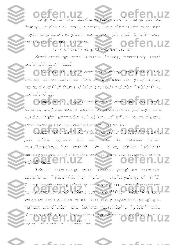 Hozirgi   vaqtda   mevali   daraxtlar   va   sabzavot   ekinlar   orasiga   gorchitsa
fatseliya,   urug’lik   sabzi,   piyoz,   sarimsoq,   ukrop   o’simliklarini   ekish,   ekin
maydonlariga   parazit   va   yirtqich   xasharotlarni   jalb   qiladi.   CHunki   nektar
hasharotlar uchun ozuqa  :
hisoblanadi.
4.Fizik-mexanik va genetik kurash usullari
Zararkunandalarga   qarshi   kurashda   fizikaviy,   mexanikaviy   kurash
usullari alohida o’rin tutadi.
1.   Fizikaviy   usul   deganda   zararli   organizmlarga   qarshi   gurli   xil   fizik
omillarni   qo’llash   tushuniladi.   Fizik   omillarga   elektr   toki,   yorug’lik   nuri,
harorat   o’zgarishlari   (past   yoki   baland)   radiaktiv   nurlardan   foydalanish   va
boshqalar kiradi.
Fizikaviy   harorat   o’zgarishlaridan   ombor   zararkunandalariga   qarshi
kurashda,   urug’larda   kasallik   toxumini   zararsizlantirishda   (bug’doyni   qora
kuyadan,   chigitni   gommozdan   va   h.k.)   keng   qo’llaniladi.   Begona   o’glarga
qarshi kurashda olovli kultivatorlardan ham foydalaniladi.
2.Zararli hasharotlarni o’ldirishda elektr tokidan foydalanish to’g’risida
juda   ko’plab   tajribalar   olib   borilmoqda.   Bu   masalada   ma’lum
muvaffaqiyatlarga   ham   erishildi.   Biroq   elektr,   tokidan   foydalanish
texnologiyasi   va   uning   o’simlikka   tasiri   bo’yicha   tadqiqotlar   xali   oxiriga
yetkazilmagan.
3.Zararli   hasharotlarga   qarshi   kurashda   yorug’likda   hasharotlar
tutqichlardan   foydalanishda   ham   ma’lum   muvaffaqiyatlarga   eri.   shildi.
CHunki, hasharotlarning ko’pchiligi tunda yorug’likka uchadi. Hasharotlarni
bu   xususiyatidan   zararli   turlarga   qarshi   kurashishda   foydalanishga   uzoq
vaqglardan  beri qiziqib kelinar edi.  Biroq  xozirgi paytda elektr yorug’ligida
hasharot   tutqichlardan   faqat   bashorat   maqsadidagina   foydalanilmoqda.
Kurash   vositasi   sifatida   foydalanilmasligiga   sabab   bu   tutqichlarda   ko’plab
foydali hasharotlar ham nobud bo’ladi. 