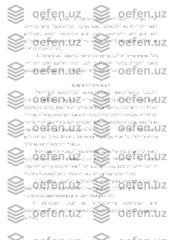 4. Mexanik   kurash   chorasidan   ham   o’simliklarni   himoya   qilish
tizimida   keng   foydalaniladi.   Bunga   kasal   daraxtlarni   va   shohlarni   kesib
yo’qotish,   zararli   hasharotlar   yoki   ularni   tuxumlarini   terib   yoki   ezib
yo’qotish,   mexanik   tutqichlar   (olma   qurtiga   qarshi)   belbog’lar   qo’llash   va
boshqalar tushuniladi.
5. Genetik usul deganda hasharotlar geniga turli xil kimyoviy va fizik
omillarni   ta’sir   etgirish   orqali   ularni   boshqarish   hamda   chidamli   navlar
yaratish borasidagi olib borilayotgan ishlar tushuniladi.
5.Karantin choralari
O’simliklar   karantinidan   asosiy   maqsad   Respublikamiz   hududini
boshqa   davlatlarda   karantin   qilingan,   o’simliklarning   boshqa   xavfli
zararkunandalari, kasalliklari hamda ashaddiy begona o’tlar kelib qolishidan
himoya qilishga qaratilgan davlat chora-tadbirlari tizimini amalga oshirishdan
hamda mamlakatimizda kam tarqalgan karantin zararkunandalar, kasallik va
begona   o’tlarning   yanada   tarqalishini   oldini   olish   va   manbalarini
yo’qotishdan iborat. Ana shu ikki asosiy maqsadga muvofiq, o’simliklarning
ichki va tashqi karantini mavjud.
Mamlakatimiz   mustaqillikka   erishgandan   so’ng   chet   ellar   bilan   savdo
sotiq   munosabatlarini   o’sishi,   aloqa   yo’llarini   rivojlanishi   bilan   zararli
organizmlarning tarqalishi xavfi ham kuchaymoqda, karantin tizimi ham bir
muncha murakkablashdi. Karantin usullari quyidagilardan iborat:
1.Ekiladigan   urug’lar   ko’chatlarni,   shuningdek   zararkunandalar   va
kasalliklar yuqqanligiga shubha qilingan yuklarni jo’natish yoki qabul qilish
nunktlarida deyeinsektsiya yoki dezinfektsiya qilish;
2.   ekiladigan   urug’   va   ko’chatlarning   zararlangan   yoki
zararlanmaganligini aniqlash maqsadida, ularni karantin ko’chatzorlarga ekib
ko’rish; 