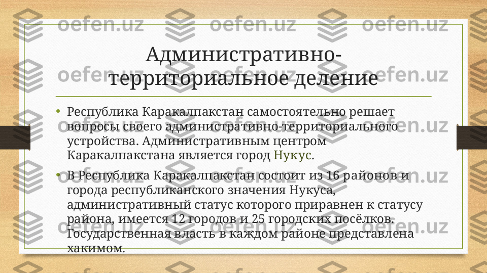 Административно-
территориальное деление
•
Республика Каракалпакстан самостоятельно решает 
вопросы своего административно-территориального 
устройства. Административным центром 
Каракалпакстана является город  Нукус .
•
В Республика Каракалпакстан состоит из  16 районов  и 
города республиканского значения Нукуса, 
административный статус которого приравнен к статусу 
района, имеется 12 городов и 25 городских посёлков. 
Государственная власть в каждом районе представлена 
хакимом. 